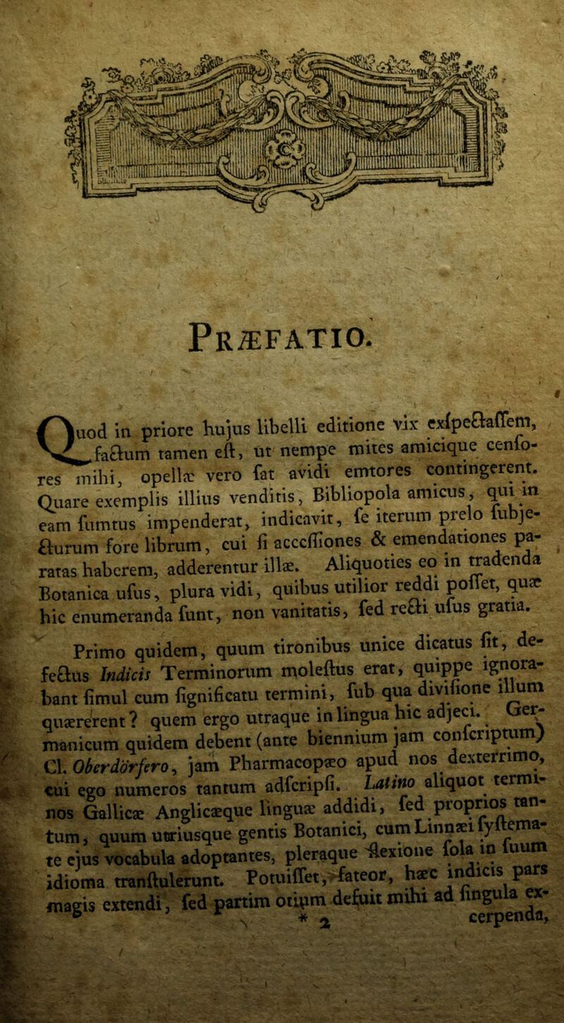 PRiT:FATIO. Quod in priore hujus libelU editione vix exipeftaffem, _faaum tamen eft, ut nempe mites amicique cenlo- res mihi, opellfC vero fat avidi emtores contingerent. Quare exemplis illius venditis, Bibliopola amicus, eam fumtus impenderat, indicavit, fe iterum prelo fubje- aurum fore librum, cui fi acccffiones & emendationes pa- ratas haberem, adderentur illae. Aliquoties eo in tradenda Botanica ufus, plura vidi, quibus utilior reddi poffet, qu* hic enumeranda funt, non vanitatis, fed rem ufus gratia. Primo quidem, quum tironibus unice dicatus fit, de- feaus Indicis Terminonim moleftus erat, quippe ignora- bant fimul cum fignificatu termini, fub qua divifione illum quaererent ? quem ergo utraque in lingua hic adjeci. Ger- manicum quidem debent (ante biennium jam confcnpmm) Cl Oberddrfero, jam Pharmacopaeo apud nos dexterrimo, cui ego numeros tantum adfcripfi. Latino zhqnQi termi- nos Gallic® Anglicaeque linguae addidi, fed proprios tan- tum, quum uDriusque gentis Botanici, cum Linpsi y te eius vocabula adoptantes, pleraque ^exione fo ® ^ idioma tranftulerunt. Potuilfetj^fateor, haec in icis p magis extendi, fed partim otipm defuit mihi ad