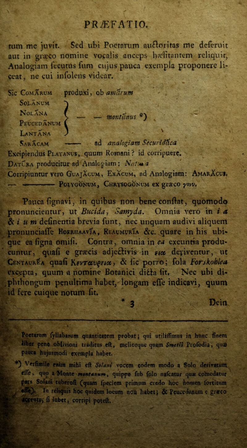 tum me juvit. Sed ubi Poctorum au^loritas me deferuit aut in graeco nomine vocalis anceps haflitanrcm reliquit, Analogiam fecutUs fum cujus pauca exempla proponere li- ceat , ne cui infolens videar. Sic Comarum produxi, ob amarum SotASUM NolXna s Peucedanum Lantana SaRACAM ad analogiam StcuridHca Excipiendus Platanus, quum Romani? id conipuere. Datlra producitur ad Analogiam; Natura Corripiuntur vero GuajXcum , Ex acum, ad Analogiam: AmarXcui, — Polygonum, Chrysogonum ex graco yow. Pauca {ignavi, in quibus non bene conflat, quomodo pronuncientur, ut Bucida, Santyda. Omnia vero in i a. i um definentia brevia fiint, nec unquam audivi aliquem • pronuncialTc Koeriiaavja, ReaumvrTa &c. quare in his ubi- que ea figna omiii. Contra, omnia in ea exeuntia produ- cuntur, quaii e griecis adjectivis in stee depiventur, ut Centaurea quafi KfvTauffiosj & lic porro; fola Forskohlea excepta, quum u nomine Botanici dit,ta (it. Nec ubi di- ^phthongum penuhima habet/longam efle indicavi, quum id fere cuique notum iit. * 3 Dein '7 f 1 poetarum fyliabarum quantitatem probat; qui utillfHmus in hunc finem liber peno ob(ivioni traditus eft, meliorquc quam SmefH Pi ofodia, q«» pauca hujusmodi exempla habet, Verfimile enim mihi eft Solani vocem eodem modo a Solo derivatum efle, quo a'Monte montanum, quippe fub folo naftatur quas coVncdatiir Solani tuberoft (quam fpeclem primum credo hoc fiomcn lortitum , r^l^uis hoc quidem locum noo habet j & Peucedanum e grjeco , fi Inbct, corripi poieft. montanus ^
