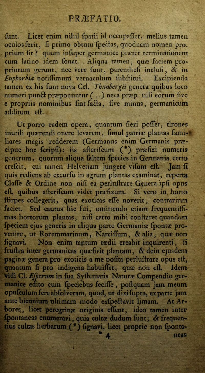 funt. Licet enim nihil fpatii id occupaflet, melius tamen oculos ferit, fi primo obtutu fpeftas, quodnam nomen pro. prium fit? quum infuper germanice praeter terminationem cum latino idem fonat. Aliqua tamen, quae faciem pro- priorum gerunt, nec vere funt, parenthefi inclufi, & in Euphorbia notifiimum vernaculum fubftitui. Excipienda tamen ex his funt nova Cei, Thunbergii genera quibus loco numeri punfl praeponuntur (...} neca prajp. ulli eorum five c propriis nominibus fintfafta, five minus, germanicum additum eft. Ut porro eadem opera, quantum fieri poffet, tirones inutili quaerendi onere levarem, fimul patriae plantas fami-r liares magis redderem (Germanus enim Germanis prae- cipue hoc fcripfi): iis afterifcum (*) praefixi numeris generum, quorum aliqua faltem fpecies in Germania certo crefcit, cui tamen Helvetiam jungere vifum eft. Jam ii quis rediens ab excurfu in agrum plantas examinat, reperta Clafle & Ordine non nifi ea perluftrare Genera ipfi opus eft, quibus afterifcum videt praefixum. Si vero in horto ftirpes collegerit, quas exoticas elTe noverit, contrarium faciet. Sed caums hic fui, omittendo etiam frequentifii- mas hortorum plantas, nifi certo mihi conftaret quandam fpeciem ejus generis in aliqua parte Germaniae fpontae pro- venire , ut Roremmarinum, Narciflum, & alia, quae non. fignavi. Non enim taptum taedii creabit inquirenti, fi[ fruftra inter germanicas quacfivit plantam, & dein ejusdem paginae genera pro exoticis a me pofita perluftrare opus eft, quantum fi pro indigena habuiffet, quae non eft. Idem 'Iridi Cl. Efperum in fua Syftematis Naturae Compendio ger- manice edito cum fpeciebus fecilTe, poftquam jam meum opufculumfereabfolveram, quod, ut dixifupra, ex pane jam ante biennium ultimam modo exfpcftavit fimam. At Ar- bores^, licet peregrinae originis eflent, ideo tamen inter fpontaneas enumeravi, quia cultae dudum funt; & frequen- _tius cultas herbarum (*) fignavi, licet proprie non fponta-