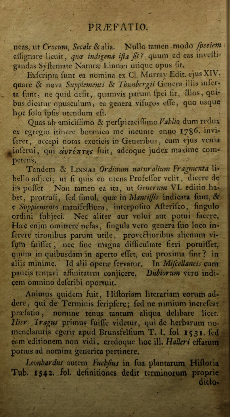 neas, ut Crocum^ Secale &alia. Nullo tamen modo fpeeiem adignare licuit, cptce indigena ijla Jttl quum ad cas inveiH- gandas Syltemate Natura LinUcei utique opus lir. Eideripra funt ea nomina ex Cl. Murray Edit, ejus XIV. quare & nova Supplementi & Thunlfcrgii Genera illis inler- ta funt, ne quid defit, quamvis parum fpei fit, illos, qui- bus dicatur opusculum, ea genera viluros efie, quo usque hpc fiolo ipfis utendum eft. * Qiias ab amicifiimo & perfipicaciffimo E4H/0 dum redux ex egregio itinere botanico me ineunte anno 178^* iovi- feret, accepi notas exoticis in Generibus, cum ejus vciua ^inferni, qui «vrcjTTjjf fuit, adeoque judex maxime com- petens. Tandem &: LiNNiti Ordhium natur alium Fragmenta li- bello adjeci, ut fi quis eo utens Profeflbr velit, dicere dc ii's pofict Non tamen ea ita, ut Generum VI. editio ha- bet, protrufi, fed limul, qua: in Matiiijjh indicata funt, &. e Supplemento mauifcftiora, interpolito Afterifco, fingulo ordini fubjeci. Nec aliter aut volui aut potui facere. Hac enjm omittere’nefas, fingulo vero genera fuo loco in- ferere tironibus parum utile, proveftioribus alienum vi- fqm fuiflet', nec fine magna difficultate fieri potuiffet, quiim in quibusdam in aperto effet, cui proxima fint? in aliis minime. Id alii operae fervatur. In Mijcellaneis cum paucis tcn\:3vi affinitatem conjicere. Diiitiorum vero indi- cem omnino deferibi oportuit. Animus quidem fuit, Hiftoriam literariam eorum ad- dere, qui de Terminis feripferc; fed ne nimium increfeat pra'fatio, nomine tenus tantum aliqua delibare licet. Jiicr. Tragus primus fuifle videtur, qui de herbarum no- menclaturis egerit apud Brunsfelfium T. l, fol 1531. fed eam'editionem non vidi, credoque hoc i\\, Halkri affatum potius ad nomina geuerica pertinere. Leonhardns autem Fuchjius in fua plantarum Hiftoria Tub. 1542. fol. definitiones dedit terminorum proprie ditio-