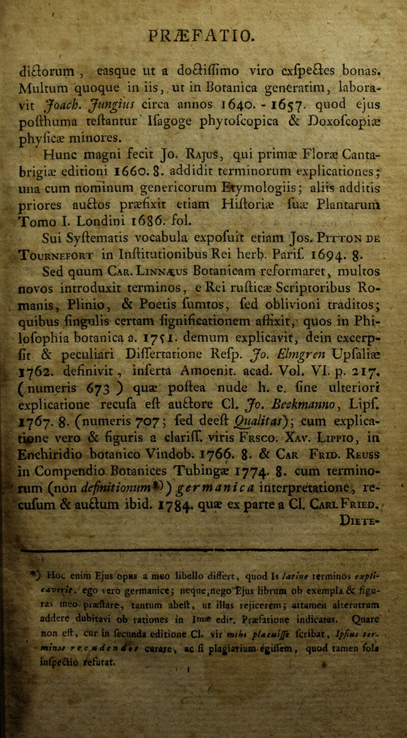 f PR^FATIO. diflorum , easque ut a doftiffimo viro cxfpe£lcs bonas. Multum quoque in iis, ut in Botanica gentratim, labora- vit Joach. Jungitis circa annos 1640.-1657. quod ejus pofthuma teftantur' ifagoge phytofcopica & Doxofcopiie phyficae minores. Hunc magni fecit Jo. RajuS, qui primcc Florai Canta- brigiai editioni 1660. 8. addidit terminorum explicationes; una cum nominum genericorum Etymologiis; aliis additis priores auflos praefixit etiam Hifloriae fuae Plantarum Tomo I. Londini 1686. fol. Sui Syftematis vocabula expofuit etiam Jos. Pitton de Touknefort in Inftitutionibus Rei herb- Parif, 1694. 8* Sed quum Car,Linnaeus Botanicam reformaret^ multos novos introduxit terminos, e Rei rufticae Scriptoribus Ro- manis, Plinio, & Poetis fumtos, fcd oblivioni traditos; quibus lingulis certam lignificationem affixit, quos in Phi- lofophia botanica a. 1751. demum explicavit, dein excerp- lit & peculiari DifTertatione Refp, Jo. Elmgren Upfalise 1762. definivit, inferta Amoenit. acad. Vol. VI. p. 217. ( numeris 673 ) quae poftea nude h. e. fine ulteriori explicatione recufa eft auflore Cl. Jo. Beskmanno., Lipf. 1767. 8* (numeris 707; fed deefi: Qualitas')] cum explica- tione vero & figuris a clariff. viris Frsco. Xav. Lippio, iti C Enchiridio botanico Vindob. 1766. 8* & Car Frid. Reuss g in Compendio Botanices Tubingse 1774. 8« cum termino- If rum (non definitionum^) germanica interpre'tatione, re- 4^cufum & auftum ibid. 178^4* ex parte a Cl. CarlFried. • ® Diete- Hot enim Ejus opus a meo libello diffevt, quod Is /atine terminos expU- caverit, ego vero germanice; neque,nego Ejus librum ob exempla & figu- ras mco.ptaftare, tantum abcit, ut illas rejicerem; attamen alterutrum addere dubitavi ob rationes in Im« edir. Pijcfatione indicatas. Quare non eft, cur in fecunda editione Cl. vir pUcuiJft feribat, Spjt»f ter. ■ mino* recudenj^t ciirore, >c fi plagiatium ^gilfem, quod tamen foU infpe^io fefutat. « I