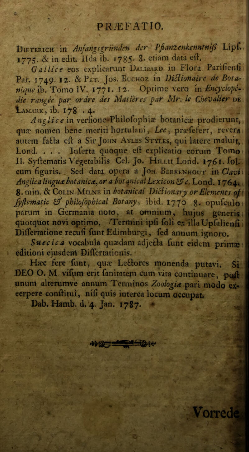 Dif.terich In Anfangserimdcn der Pjianzenkenntnif Lipf. 1775. & in edit, lida ib. •785’ 8* etiam data efh Gallice eos explicarunt Dalibakd in Flora Parificnli Par, 1749. 12. & Pet. Jos, Buchoz in Diclionaire de Bota- Ib. Tomo IV. 1771. 12. Optime vero \n Encyclo^c- i die rangee par ordre des Matieres par Air. le Cbevalier de I in verfionef^Philorophiae botanica? prodierunt, i| qua? nomen bene meriti hortulaniLee^ praefefert, revera autem fafta eft a Sir John Ayles Styles, qui latere maluit, Lond. . . . Inlerta quoque cfl explicatio eorum Tomo j II. Syftematis Vegetabilis Cei. Jo. Hn.Lit Lond. 1761. fol. cum figuris. Sed data opera a Joh. Berkenhout in Oavi ■ | Anglicalingu£ botanica^ or a boti^nicaiLexicon ^c.. Lond, 1764. 1 8. min. & CoLiN Milne in botanical DiBionary or Elements of' l Jyjlematic £/ philofophical Botany^ ib id. 1770 g. opufculo 1 parum in Germania noto, at omnium, hujus generis, quotquot novi optimo. /Termini ipli foli e?: illaUpIalienli, Diflemtione recufi funt Edimburgi, fed annum ignoro. Suecica vocabula quadam adjefta funt eidem primte editioni ejusdeni Diflertationis. Ha?c fere funt, qua? LeQiores monenda putavi. Si DEO O. M vifum erit fanitatem cum vita continuare, p^^ unum alterumve annum Terminos Zoologix pari modo ex- cerpere conftitui, nili quis interca locum occupat. Dab. Hamb. d. 4. Jan. 1787. • ■ t Vorre