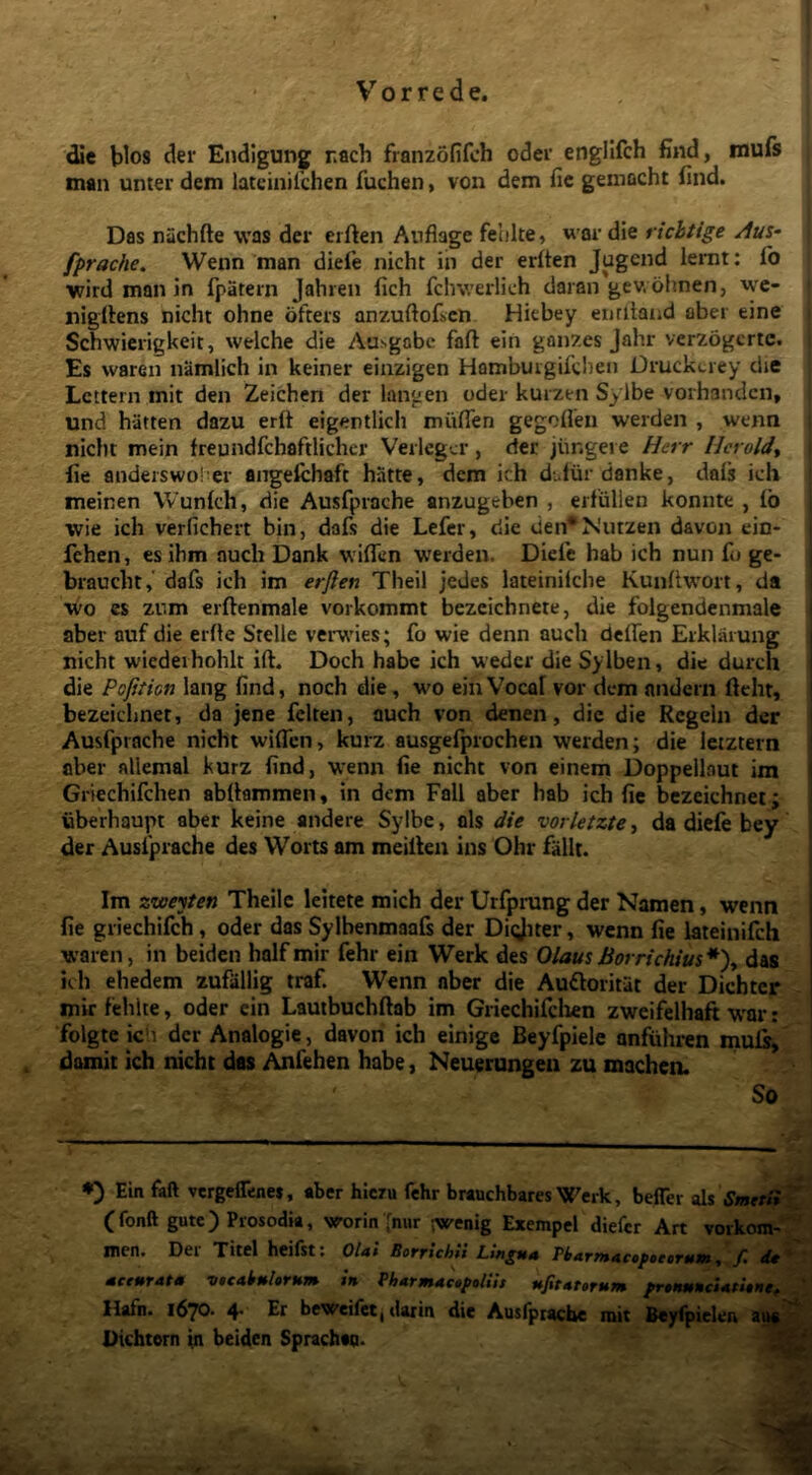 die blos der Endlgung rach franzofifoh oder englifch find, murs man unter dem latcinilchen fuchen, von dem fic gemacht find. j Das nachfte was der eiften Anfiage felike, war die richtige Au%- fprache. Wenn man diefie nicht in der eriten Jugcnd lemt: fo j “wird man in fpatern jahren fich fclnverlich daran gev. ohnen, wc- nigfiens nicht ohne ofters anzuftoficn Hiebey enriiaiid aber eine Schwierigkeit, welche die Ausgabc faft ein ganzes Jahr verzogcrtc. Es waren namlich in keiner einzigen Hambuigifclien Druckciey die Lcttern mit den Zeichen der langen oder kurzen Sylbe vorhandcn, [ und hatten dazu erft eigentlich miiflen gegofien werden , wenn ^ nicht mein freundfchaftlicher Verlcgcr, det jungere Herr llcroldy fie andeiswoher angefchaft hiitte, dem ich d-.dur danke, dafs ich ! meinen Wunlch, die Ausfprache anzugeben , eifiillen konnte , (b wie ich verfichert bin, dafs die Lefcr, die den* N'utzen davon ein- i fchen, esihm auch Dank wiflen werden. Dicfe hab ich nun fo ge- j braucht,' dafs ich im erjlen Theil jedes lateinilche Kunfiwort, da i wo es zum crftenmale vorkommt bezeicbnete, die folgendenmale aber auf die erfte Stelle verwdes; fo wie denn auch delfen Etklaiung nicht wiedeihohlt ift. Doch habe ich wedcr die Sylben, die durch die Pofition lang find, noch die, wo ein Voca! vor dem andern fteht, bezeichnet, da jene felten, auch von denen, die die Rcgeln der Ausfprache nicht wiifcn, kurz ausgefprochen werden; die letztern aber allemal kurz find, wenn fie nicht von einem Doppellaut im Griechifchen abfiammen, in dem Fall aber hab ich fic bezeichnet; uberhaupt aber keine andere Sylbe, ais die vorletzte, da diefe bey der Ausfprache des Worts am meillen ins Ohr fallt. Im zweyten Theilc leitete mich der Urfprung der Namen, wenn fie griechifch, oder das Sylbenmaafi der Diijner, wenn fie lateinifch waren, in beiden halfmir fehr ein Werk des Olau$Borrichius*')^ das ich ehedem zufallig traf. Wenn aber die Auftoritat der Dichter mirfehlte, oder ein Lautbuchftab im Griechifclien zweifelhaft W'ar: folgte ich der Analogie, davon ich einige Beyfpiele anfiihren mufr, domit ich nicht des Anfehen habe, Neuerungeu zu machen. So ♦) Ein faft vcrgeffenes, aber hiczu fehr brauchbares Werk, befler sii Smet^^ (fonft gutc) Prosodia, worin>ur ;wenig Exempel diefcr Art vorkont-^ inen. Der Titel heiist. OIai BotTicbit mceuTAtm v»cAk»UrHm iti PhArmActptliis ufitAttrum frttmncUtitnt^ llafn. 1670. 4. Er beWeifet, darin die Ausfprache mit Dichtern jn beiden Sprachaa. -r