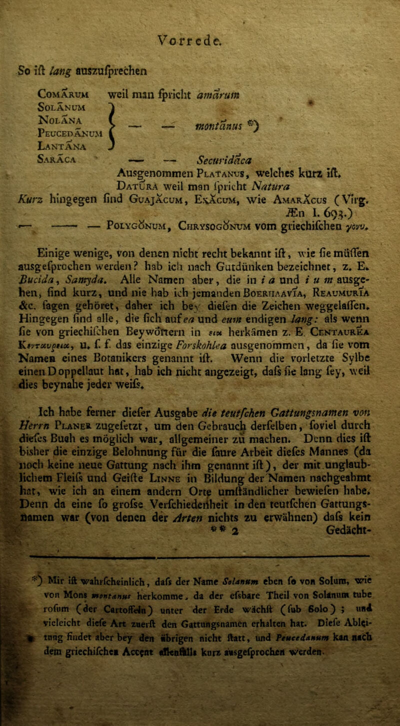 So ift lang auszufprechcn Comarum weil man fprlcht amarum Solanum Nolana Peucedanum Lantana Saraca —— — Securidaca Ausgenommen Platanus, welches kurz ift. Datura weil man Ipiicht Natura Kurz hingegen find Guajacum, Ej^Xcum, wie AmarXcus iEn 1. 69^.) *— — PoLYci^NuM, ChrysogJ^num vom griechifchen yow. Einige wenige, von denen nicht recht bekannt ift, wie fie miiflen ausgefprochen werden ? hab icli nach Gutdiinken bezeichnet, z. E, Bucida, Saaryda. Alie Namcn aber, die in i a und i u m ausge- hen, find kurz, und nie hab ich jemandenBoERUAAvfA, Reaumuria &c. fagen gehbret, daher ich bey dieien die Zeichen weggelairen. Hingegen find alie, die fich aufert und eum endigen Jang: ais wenn fie von griechilchen BeywoTiem in ?<« herkiimen z. E. Centaurea Ktvrxvgux, U. f. f das einzige Forskohlea ausgenommen, da fie vom Namen eines Botanikcrs genannt ift. Wenn die vorletzte Sylbe einen Doppcllaut hat, hab ich nicht angezeigt, daftfie lang fey, weil dies beynahe jeder weils* Ich habe ferner diefer Ausgabe die teutfchen Gattungsnamen von Herrn Planer zugefetzt, um den Gebraucli derfelben, foviel duich dtefes Buah es moglich war, ollgemeiner zu machen. Dcnn dies ift bisher die einzige Belohnung fur die (aure Arbeit diefes Mannes (da iioch keine neue Gattung nach ihm genannt ift), der mit unglaub- ■ lichem Fleifs und Geifte Linne in Bildung der Namen nachgeahmt * hat, wie ich an einem andern Orte umllandlicher bewiefen habe, ? Denn da einc fo grofse Verfchiedcdheit in den teutfchen Gattungs- ■ ^ fiamen war (von denen der Arten nichts zu erwahncn) dafs kein l . Mir ift wahrfcheinlich, daft der Name Selanmm eben f« von Solum, wie - von Mons moHtanni herkomme, da der efsbarc Thcil von Solanum tube rofum (der Cartoftein) unter der Erde wiichft (fub Solo) ; und vicleicht diefe Art znerft den Gattungsnamen erhalten hat. Dtefe Ablei- tnng Hndet aber bey den ibrigen nicht ftatt, und Ptueedanum kaa aach dem griechirchei Accent dScafUls kurz aasgerprocheit werden- — montanus *)