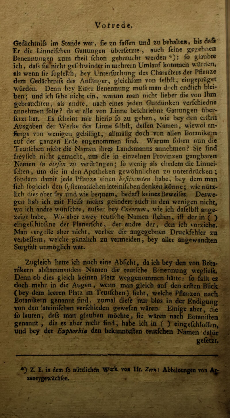 <?c«3achtni{s im Stai^e war, fie zu faflen und zn bclialtcH» bis daft Er die Lijineifcbcn Gattungen uberletzte , auch feine gcgebnen Benennunifej;! zum theil fchon gebiaucht weiden *): fb glaubre i jch, dafs fie niclit ger'hwinder in mchrern Umlauf kommcii wiiiden» ais wenn fie fogle^h, bey Unterfuchung des Charofters det Pflanzc dem Gedacbtnifs des Anfiinger, gleichiam von lelbfl, cingepraget j V'urden. Dcnn bey Einer Benennung mufs man dnch cndlich blci- beir^ und ich fehe nicht ein, warum man nicht lieber die von Ibm j gebianchtcn, ais andre, nach eines jeden Gutdunke»! verfchiedne | annehmen folte? da er alie von Linne bclchricbne Gattungen iibcr* fetzt bat. Es fchcint mir hieris» fo zu geben, svie bey den erllrn Ausgaben der Werke des Linne felbft, defiTen Namen, wiewoi an- Angs von wenigen gebilligt, allmalig doch von allen Botanikem auf der ganzen Er<le angenommen find. Warum folten nun die Teutfchen nicht die Namen ihres Landsmanns annehmen? Sie find frcylich lii'ht gemacht, um die in einzelnen Provinzen gangbaren Namen in diefen zu verdr/.ngen; fo venig ais ehedem die Linnei- fchen, um die in den Apotheken gewohnlichen zu unterdriicken ; fondern damit jede Pflanze einen bcfiinirnten habe, bey dem man fich fogleicb den fyfiematilchenlateinlfchendenkenkonne; wieniitz- licb dies obcr fey und wie bequem, beda^T keincsBeweiles. Deswc- gen hab ich mit Fleifs nichts geandert auch in den wenigen nicht, \vo ich andre wiinfchte, aufser bey Cneorum, wie ich dafelbit ange- zeigt habe„ Wo aber zwcy teutfche Namen ftehen, ift der in ( ) eingefblofsne der Plonerfche, der andre der, den ich vorziehc. Man ^ergeffe aber nicht, vorber die angegchnen Druckfehler zu verbefiern, wciche ganzlich zu vermeiden, bey alier angewandten Sorgfalt unmoglich war. Zuglerch hatte ich noch eine Abficht, da Ich bey den von Bo'ta- nlkern abftammeiiden Namen die teutiche B-nennung weglieis, Denn «b dies glcich kcinen Platz weggencmmcn hatte: fo fallt es doch mehr in die Augen, wenn man gleich auf den erften Blick (bey dem leeren Platz im Teutichen) fieht, welche Pflanzen nach Botanikem genannt find, zuroal diefc nur blos in der Endigung von den lateinifchen verichieden gewefen wiren. Einige abcr, die fo lauten, dafs man ghuben mochtc, fie waren nach Botanifien genannt , die es aber ntcht find, habe ich in ( ) eingefchloflTen und bey det Euphorbia den bekannteften teutfchen Namen da^ur gefetzr, ’ “——«V;.' Z. E. in dem fo nutzlichefn vo* Hr. Ztrn\ Abbiloongeo von zaneygewichfen.