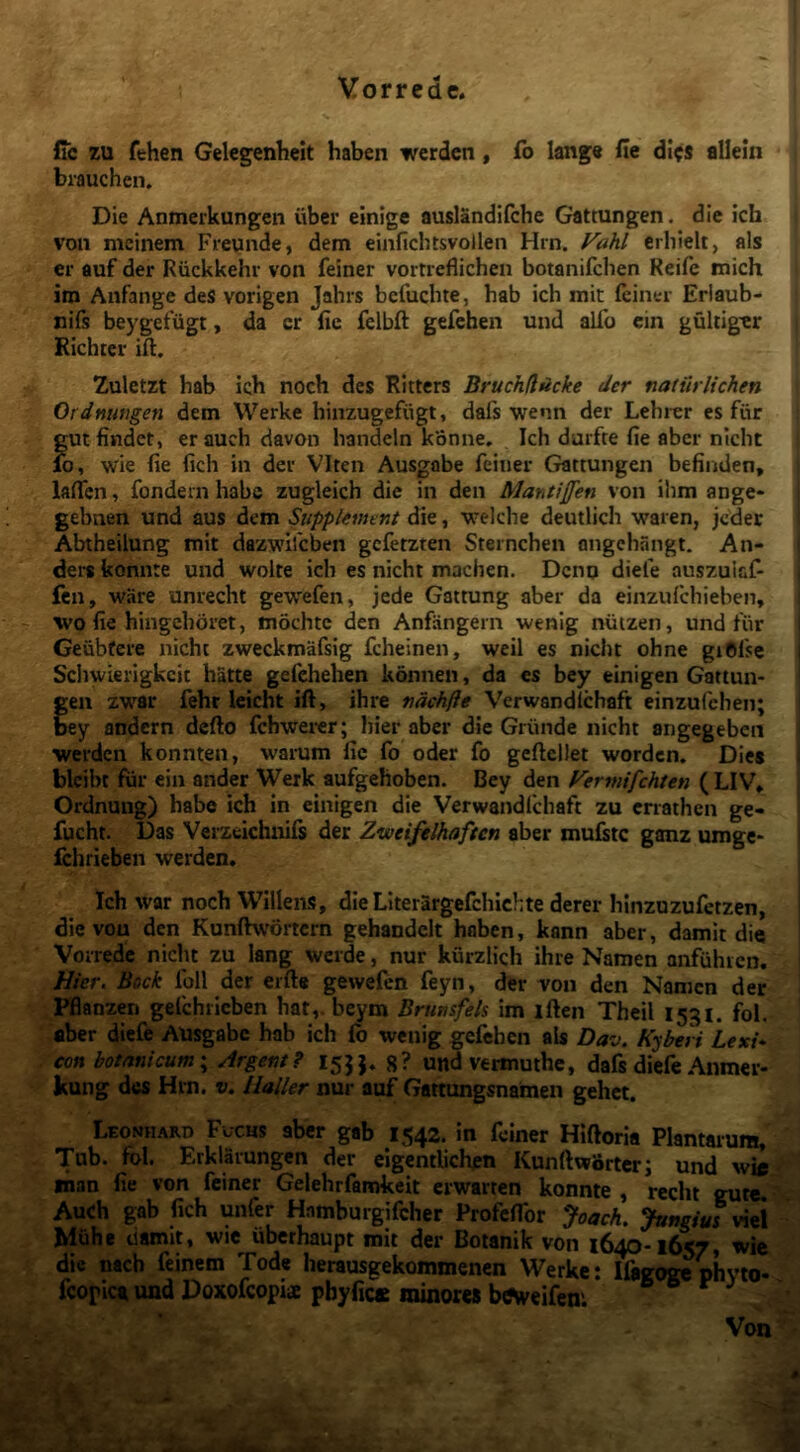 fic zu fehen Gelegenheit haben wcrdcn, fb Iang« fie di?s allein brauchen. Die Anmerkungen uber einige auslandifche Gattungen. die ich voii mcinem Fieunde, dem einfichtsvollen Hrn. Fahl crbielt, ais er auf der Riickkehr von feiner vortreflichen botanifcben Reife mich im Aufange des vorigen Jahrs befucbte, hab ich mit (ciner Erlaub- nifs beygefiigt, da cr fie felbft gefehen und alfo cin gultig^r Richtcr ift. Zuletrt hab ich noch des Ritters BruchflAcke der natiUiichen Ordnungen dem Werke hinzugefiigt, dafs wenn der Lehrer es fur gut findet, erauch davon handeln konne. Ich durfte fie aber nicht lo, wie fie fich in der VIten Ausgabe feiner Gattungen befinden, laficn, fondem habe zugleich die in den Mantifen von ihm ange- i gebnen und aus dem Supplemtnt die, welche deutlich waren, jcdec Abtheilung mit dazwlfcben gcfetzten Sternchen angchangt. An- I dei-s konnte und wolte ich es nicht machen. Dcnq diefe auszuicf- j fen, ware unrecht gewefen, jede Gattung aber da einzufchieben, I wo fie hingchoret, mochtc den Anfangern wenig niitzen, und fiir j Geubfere nicht zweckmafsig fcheinen, weil es nicht ohne giOfse 1 Scliwierigkcic hatte gefehehen konnen, da es bey einigen Gattun- gen zwar fehr leicht ift, ihre ndchfle Verwandlcbaft einzufchen; bey andcrn dcfto fchwei-er; hier aber die Griinde nicht angegeben werdcn konnten, warum fic fo oder fo geftcliet wordcn. Die* blcibt fur ein ander Werk aufgehoben. Bey den Fermifchten ( LIV* Ordnung) habe ich in einigen die Verwandlchaft zu enathen ge- | fucht. Das Verzeichnifs der Zweifelhaften aber mufetc ganz umge- f Ichrieben werden. I I Ich war noch Willens, dieLIterargefchlchte derer hlnzuzufetzen, die von den Kunftwortcrn gehandelt haben, kann aber, damit die Vorrede nicht zu lang wcrde, nur kurzlich ihre Namen anfuhicn. Hier. Beck Ibll der erfte gewefen feyn, der Ton den Namen der Pflanzen gefchricben hat,. beym Brunsfeh im iften Theil 15:^1. fol. aber diefe Ausgabe hab ich (b wenig gefehen ais Dav. Kyberi LexU con botanicum \ Argent? 155}, g? und vermuthc, dafs diefe Anmer- kung des Hrn. v. lialler nur auf Gattungsnamen gehet. Leomhard Fuchs aber gab 1542. in feiner Hiftoria Plantarum,' ' Tub. fol. Erklarungen der eigentlichen Kunftworterj und wie inan fie von feiner Gelehrfamkcit crwarten konnte , recht gute. Auch gab fich unfer Hamburgifeher ProfelTor Joach. viei Muhe damit, wie iiberhaupt mit der Botanik von 1640-1657, tvic dic nach feinem Tode herausgekommenen Werke: Ifegogephyto- fcopica und Doxofeopiae pbyfit» minores beweifeni ® ® Von ■ f ’