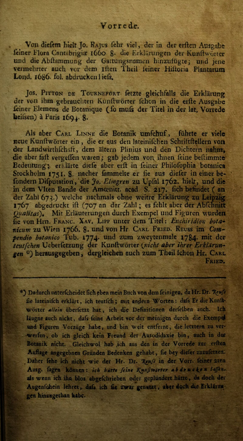 Voji diefem hlelt Jo. Rajus fehr viel, der In der erften Ausgabt felner Flora Cantiibrigice 1660 8- «iie Erklilrungen der KunftvvOrter und die Abftammung der Gattungsnnmcii hinzutugte; ujid jene vermebrter auch vor dem illen Theil ieiner Hiltoiia Plantarum Loiid. 1686. fol. abdrucken 1 krs. Jos. PiTTON DE Tournefort fttzte gleichfalls die Erkl3rung der von ihm gebrauchien Kunftworter Ichon in die erfte Ausgabe ieiner Elemens de Botanique (fo muis der Titel in der lat, Vorrede heiisen) i Paris 169 8* Ais aber Carl Linne die Botanik umfchuf, fiibrte er viele Bcue Kunftworter ein , die cr aus den lateinifchen Schrittftellern von der Landwirthlchaft, dem altern Plinius und den Dichtein nabm, die aber faft vergeflen waren; gab jedem von^ ihnen feine beftimmte Bcdeutung> erklarte diefe aber erft in feiner Philofophia botanica Stockholm 1751. 8- nacher lammelte er fie aus diefer in einer be- fondern Difputation,‘die Jo. Elwgren zu Uplal 1762. hielx, und die in dem VIten Bande der Amceniit. acad S. 217. fich befindet ( an der ZahI 67^.) welche nachmals ohne weitre Erklarung zu Leipz^ 1767 abgedruckt ift (707 an der Zahl; es fchlt aber der AbCcnnirt Qualitas)^ Mit Erlauterungen durch Exempel und Figuren wurden fie von Hrn. Franc. Xav. Lipp unter dem Titel: Enchiridion bota^ nicum zu Wien 1766. 8* und von Hr Carl Fried. Reuss im 0?«- pendio botanico Tub. 1774. zweytenmale 17^. mit der teuifehen Ueberfetzung der Kunftworter {nicht aber ihrer ErkUrun- gen herausgegeben, dergleichen auch zum Theil Ichon Hr, Carl Frieo, Dadurch iinterfcheidet fich ebcii mein Biich von dem feinigen, da Hr. Dr. T{e^ufi fie lateinifch erklart, ich teutlch; mit andevn Worten; dafs Er dieKunft- wbiter MtUin iiberfem hat, ich die Definitionen derfelben anch. Ich laugne auch nicht, dafs feine Aibeit vor der meinigen durch die Exempel «nd Figuren Vorziigc habe, und bin weit entfernt, die lentem zu ver- -werfen, ob ich gleich kein Freund der Autodidaxie bin, auch in dee Botanik nicht. Gleichwol hab ,ich aus den in der Vorrede zur erften Auflage angegebnen Griinden Bedenken gehabt, fie bcy diefer znzufetzcn; Daher fehe ich nicht wie der Hr. Dr. ia der Vorr. feiner aten Ausg. fagen kdnnen: ich hittt ftint Kinnfivnirter *bdraekj* ais wenn ich ihn btos abgefchrieben oder gepliindert hatte, d« docb der Augenfchein lehret, dafit ich fie zvar genaut, ahet dQCh die ErkUra*- gen hinzagetban habe.