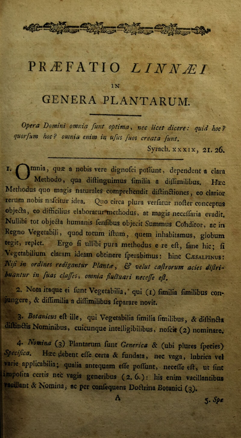 PRiEFATIO LINNMI GENERA PLANTARUM. Opera Dotntni omnia funt optima^ nec licet dicere: quid hoc7 quorfum hoc? omnia enim in u/us fim creata funt. Syiach. X X XIX, 21.26. |innia, qua a nobis vere dignofci poflunt, dependent a clara Methodo, qua dirtinguimus fimilia a di/Iimilibus. Hsec Methodus quo magis naturales comprehendit diftinaiones, eo clarior reium nobis naicitur idea. Qiio circa plura verlatur nofter conceptus objecta, eo difficilius elaboratui-Snethodus, at magis neceffiaria evadit. Nullibi tot objeaa humanis fenfibus objecit Summus Cohditor, ac in Regno Vegetabili, quod totum iftum, quem inhabitamus, globum tegit, replet. Ergo fi ullibi pura methodus e re eft, fane hic; fi Vegetabilium claram ideam obtinere fperabimus: hinC Cisalpinus: Kift in ordines redigantur Planta, & velut caf rorum acies diflri- buantur in fuas claffes, omnia fluSluari neceffe efl. 2. Nota itaque ei funt Vegetabilia,* qui (i) fimilia fimilibus con- 'tlpQngere, & difilmilia a diffimilibus feparare novit. > . 3. Botanicus ille, qui Vegetabilia fimilia fimilibus, & diffinaa . dillinais Nominibus, cuicunque intelligibilibus, nofck (2) nominare. 4. Nomina (3) Plantarum funt Generica & (ubi plures fpecies) Specifica. Hsc debent elTe certa & fundata, nec vaga, lubrica vel vane applicabilia; qualia antequam efle polTunt, necefle eft, ut fint ipipofita certis nec vagis generibus (2. 6.): liis enim vacillantibus ^^illant & Nomina, ac per conlequens Do^rina Botanici (3^. A 5-