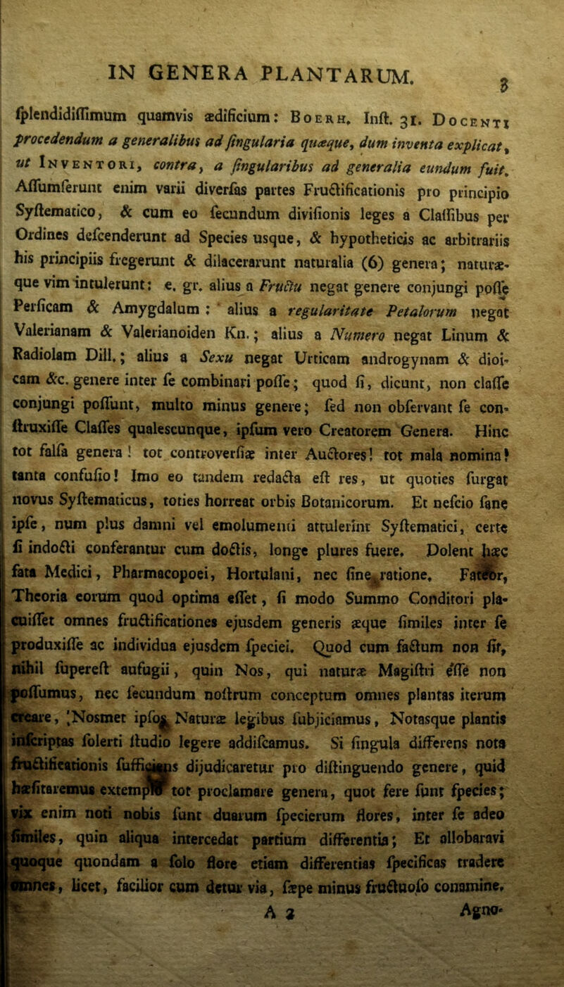 B fplendidifllmum quamvis aedificium; Boerh, Inft. 31. Docenti ^ procedendum a generalibus ad fingularia quaque^ dum inventa explicat ^ ut Inventori, contray a jtngularibus ad generalia eundum fuit, Aflumlerunt enim varii diverlas partes Fructificationis pro principio Syftematico, & cum eo fecundum divifionis leges a Clalfibus per Ordines dcfcenderunt ad Species usque, & hypotheticis ac arbitrariis his principiis fregerunt & dilacerarunt naturalia (6) genera; naturae- , que vim intulerunt; e. gr. alius a Fru^u negat genere conjungi ppfl^ Perficam & Amygdalum ; alius a regularitate Petalorum negat Valerianam & Valerianoiden Kn.; alius a Numero negat Linum & Radiolam Dill,; alius a Sexu negat Urticam androgynam Si dioi- cam &c. genere inter fe combinari pofle; quod fi, dicunt, non clafle conjungi pofiunt, multo minus genere; fed non obfervant fe con- I firuxide ClaiTes qualescunque, ipfum vero Creatorem Genera. Hinc i tot falfa genera! tot controverfiae inter AuCVores! tot mala nomina? tanta confufio! Imo eo tandem redaCla eft res, ut quoties furgat novus Sydematicus, toties horreat orbis Botanicorum. Et nefeio fanc ipfc, num plus damni vel emolumenti attulerint Syftematici, certe fi indoCIi conferantur cum doClis, longe plures fuere. Dolent fata Medici, Pharmacopoei, Hoitulani, nec fine^ratione. FaWr, Theoria eorum quod optima «flet, fi modo Summo Conditori pia- aiiflet omnes fruClificationes ejusdem generis sque fimiles inter le produxifle ac individua ejusdem Ipeciei. Quod cum faftum non fif, nihil fupereft aufugii, quin Nos, qui naturae Magifti j efft non ^fliimus, nec fecundum noflrum conceptum omnes plantas iterum il^e, '.Nosmet ipfo^ Natura legibus fubjiciamus, Notasque plantis id^iptas folerti Audio legere addifeamus. Si fingula differens nota lni£tifieationis fuffigjys dijudicaretur pro diflinguendo genere, quid befitaremus extemplr tot proclamare genera, quot fere funt fpecies; W enim noti nobis funt duarum (pecierum flores, inter fe adeo wflles, quin aliqua intercedat partium differentia; Et ollobaravi ;ue quondam a folo flore etiam differentias Ipecificas tradere , licet, facilior cum detur via, fspe minus fru^uofo conamine. A » Agno-