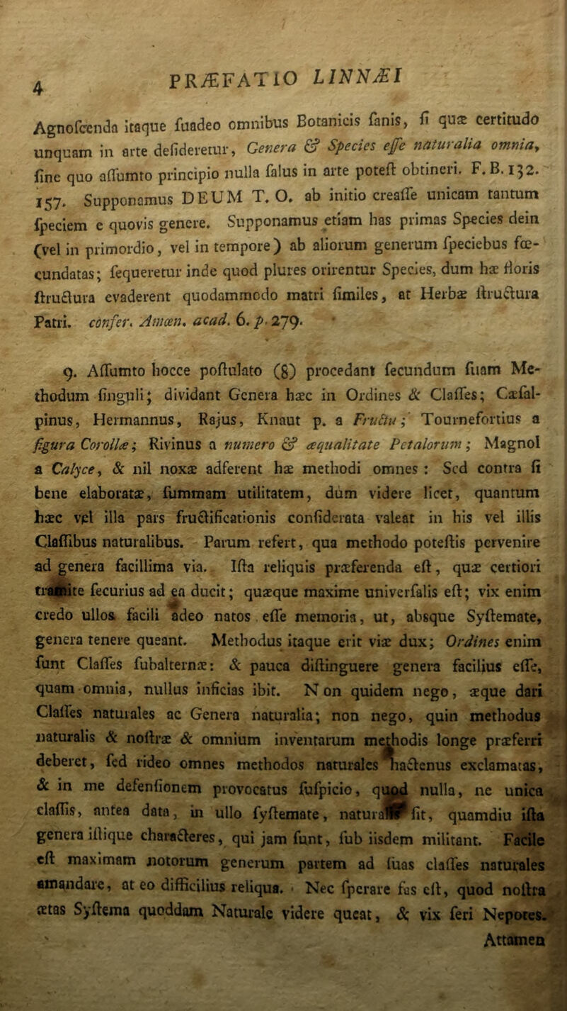 Agnofccnaa Itaque fuadeo omnibus Botanicis fanis, f qu* certitudo unquam in arte defideretur, Get7era & Species efe naturalia omnia, fine quo aflTumto principio nulla falus in arte potefl obtineri. F. B. 132. Supponamus DEUM T, O» ab initio crealTe unicam tantum fpeciem e quovis genere. Supponamus etiam has primas Species dein Cvel in primordio, vel in tempore) ab aliorum generum fpeciebus fce- cundatas; fequeretur inde quod plures orirentur Species, dum ha: floris ftruflura evaderent quodammodo matri fimiles, at Herbse ftruftura Patri, confer. Amoen. acad. 6. /»• 279- « 9. Affumto hocce pofiulato (g) procedant fecundum fuam Me- thodum finguH; dividant Genera hac in Ordines & ClafTes; Csfal- pinus, Hermannus, Rajus, Knaut p. a Fruilu; Tournefortius a f.gura Corolla; Rivinus a numero & aqualitate Petalorum; Magnol a Calyce, & nil noxae adferent hae methodi omnes: Sed contra fi bene elaboratae, fummam utilitatem, dum videre licet, quantum haec vpl illa pars fruclificationis confiderata valeat in his vel illis Claffibus naturalibus. Param refert, qua methodo poteftis pervenire ad genera facillima via. Ifia reliquis prsfei-enda eft, quae certiori ti-^i^te fecurius ad ea ducit; quaeque maxime univerfalis eft; vix enim credo ullos facili adeo natos. efle memoria, ut, absque Syftemate, genera tenere queant. Methodus Itaque erit viae dux; Ordines enim funt Clafles fubalternae: & pauca diftinguere genera facilius efte, quam omnia, nullus inficias ibit. Non quidem nego, aeque dari Clalfes naturales ac Genera naturalia; non nego, quin methodus naturalis & noftrae & omnium inventarum m^hodis longe proferri deberet, fcd rideo omnes methodos naturales na£lcnus exclamatas, & in me defenfionem provocatus fufpicio, q^^ nulla, ne unica claflis, antea data, in ullo fyftemate, naturailPfit, quamdiu ifta genera iilique charafteres, qui jam funt, fub iisdem militant. Facile eft maximam notorum generum partem ad liras clafles naturales amandai‘e, at eo difficilius reliqua. ■ Nec fperare fas eft, quod noftra {Etas Syftema quoddom Naturale videre queat, 8:, vix feri Nepotes. Attamen