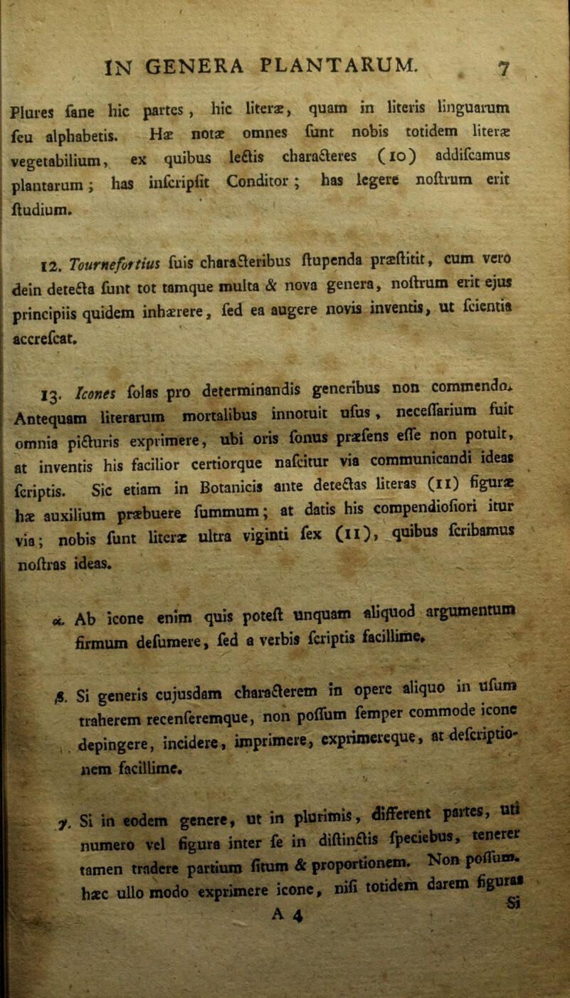 Pluies fane hic partes, hic liter*, quam in literis linguaram feu alphabetis. Hae notae omnes funt nobis totidem liter* vegetabilium, ex quibus leQis charafteres (lo) addifcamus plantarum; has infcriplit Conditor; has legere noftrum erit fludium. 12. Tournefortius fuis charaaeribus ftupenda pr*ftitit, cum vero dein deteaa funt tot tamque multa & nova genera, noftrum erit ejus principiis quidem inhsrere, fed ea augere novis inventis, ut fcientia accrefeat» 13. Icones folas pro determinandis generibus non commendo* Antequam literarum mortalibus innotuit ufus, neceflarium fuit omnia piauris exprimere, ubi oris fonus prafens efle non potuit, at inventis his facilior certiorque nafeimr via communicandi ideas feriptis. Sic etiam in Botanicis ante deteaas Uteras (il) figur* h* auxilium praebuere fummum; at datis his compendiofiori itur via; nobis funt Uter* ultra viginti fex (ll), quibus feribamus noftras ideas. «. Ab icone enim quis poteft unquam aliquod argumentum firmum defumere, fed a verbis faiptis facillime* fi. Si generis cujusdam charaaerem in opere aliquo in ufum traherem recenferemque, non polTum femper commode icone depingere, incidere, imprimere, expriroereque, atdeferipuo* nem facillime, f. Si in eodem genere, ut in plurimis, different partes, uti numero vel figura inter fe in diftinais fpeciebus, tenerer tamen tradere partium fitum & proportionem. Non poflui». hsce ullo modo exprimere icone, nifi totidem darem figurM