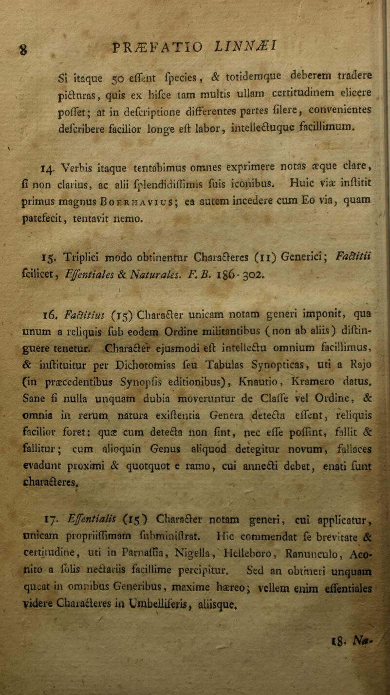 s Si itaque 50 eflent fpecies, & totidemque deberem tradere piaturas, quis ex hifce tam multis ullam certitudinem elicere poffet; at in defcriptione differentes partes filere, convenientes delcribere facilior longe eft labor, intelle£luque facillimum, 14. Verbis itaque tentobimus omnes exprimere notas ffque clare, fi non clarius, ac alii fplendidifTlmis fuis iconibus. Huic viae inflitit primus magnus B o e r ii a v i u s; ea autem incedere cum Eo via, quam patefecit, tentavit nemo. 15. Triplici modo obtinentur Chaia£lercs (ii) Generici; Faltitii fcilicet, Ejfentiales & Naturales. F, B. 186- 302. I 16. Fa&itius (15) Cliara£ler unicam notam generi Imponit, qua unum a reliquis fub eodem Ordine mibtantibus ( non ab aliis) diftin- guere tenetur. Cbarafler ejusmodi eft intellcflu omnium facillimus, & inftituitur per Dichotomias feu Tabulas Synopticas, uti a Rajo (in praecedentibus Synopfis editionibus), Knautio, Kramero datus. Sane fi nulla unquam dubia moveruntur de Clafle vel Ordine, & omnia in rerum natura exifientia Genera detefla efll-nt, reliquis facilior foret: qu2 cum detefta non fint, nec efle poftint, fallit & fallitur; cum alioquin Genus aliquod detegitur novum, fallaces ev'adunt proximi & quotquot e ramo, cui anneifti debet, enati funt • charafteres. t 17. Efcntialis (15) Chara£ler notam generi, cui applicatur, ' unicam propriiftimam fnbminiflrat. Hic commendat fe brevitate & certitudine, uti in Parnalfia, Nigella, Hcllcboro, Ranunculo, Aco- nito a Iblis netlaiiis facillime percipitur. Sed an obtineri unquam queat in omstibus Generibus, maxime hsereo; vellem enim eflentiales- v videre Chaiaderes in Umbeiliferis, abisque. JA