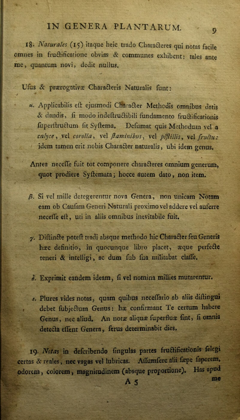 9 I8. Naturales (15) Itaque heic trado Charafleres qui notas facile omnes in fruftifiicotione obvias & commuiaes exhibent: tales ante nie, quantum novi, dedit nullus. Ufus & praerogativaj Charafterls Naturalis funt: «. Applicabilis eft ejusmodi Cflftrafler Methodis omnibus dotis & dandis, fi modo indeftrucllbili fundamento fructificationis fuperrtruftum fit Syftema, Dcfumat quis Methodum vel a calyce , vel corolla, vel fianunibus, vel piftillis, vel fruclu : idem tamen erit nobis Charafler naturalis, ubi idem genus. Antea neccfle fuit tot componere charafleres omnium generum, quot prodiere Syftcmata; hocce autem dato, non item, jS. Si vel mille detegerentur nova Genera, non unicam Notam eam ob Caufam Generi Naturali proximo vel addere vel auferre necefle ell, uti in aliis omnibus inevitabile fuit. 7/. Diftinfte poteft tradi absque methodo hic Charafter feu Generis heee definitio, in quocunque libro placet, teque perfette teneri & intelligi, ac dum fub fua militabat clafle, <?. Exprimit eandem ideam, fi vel nomina millies mutarentur. t. Plures vides notas, quam quibus necefiario ab aliis diftingui , debet fubjeflum Genus: hae confiimant Te certum habere Genus, nec aliud. An notae aliquae fuperflu^ fint, fi omnia deteda eflent Genera, ferus determinabit dies. 19. Notas in deferibendo fingulas partes fruftificationis felegi certas & reales, nec vagas vel lubricas. AlTumfere alii fepe faporem, odorem, colorem, magnitudinem (absque proportione). Has apud
