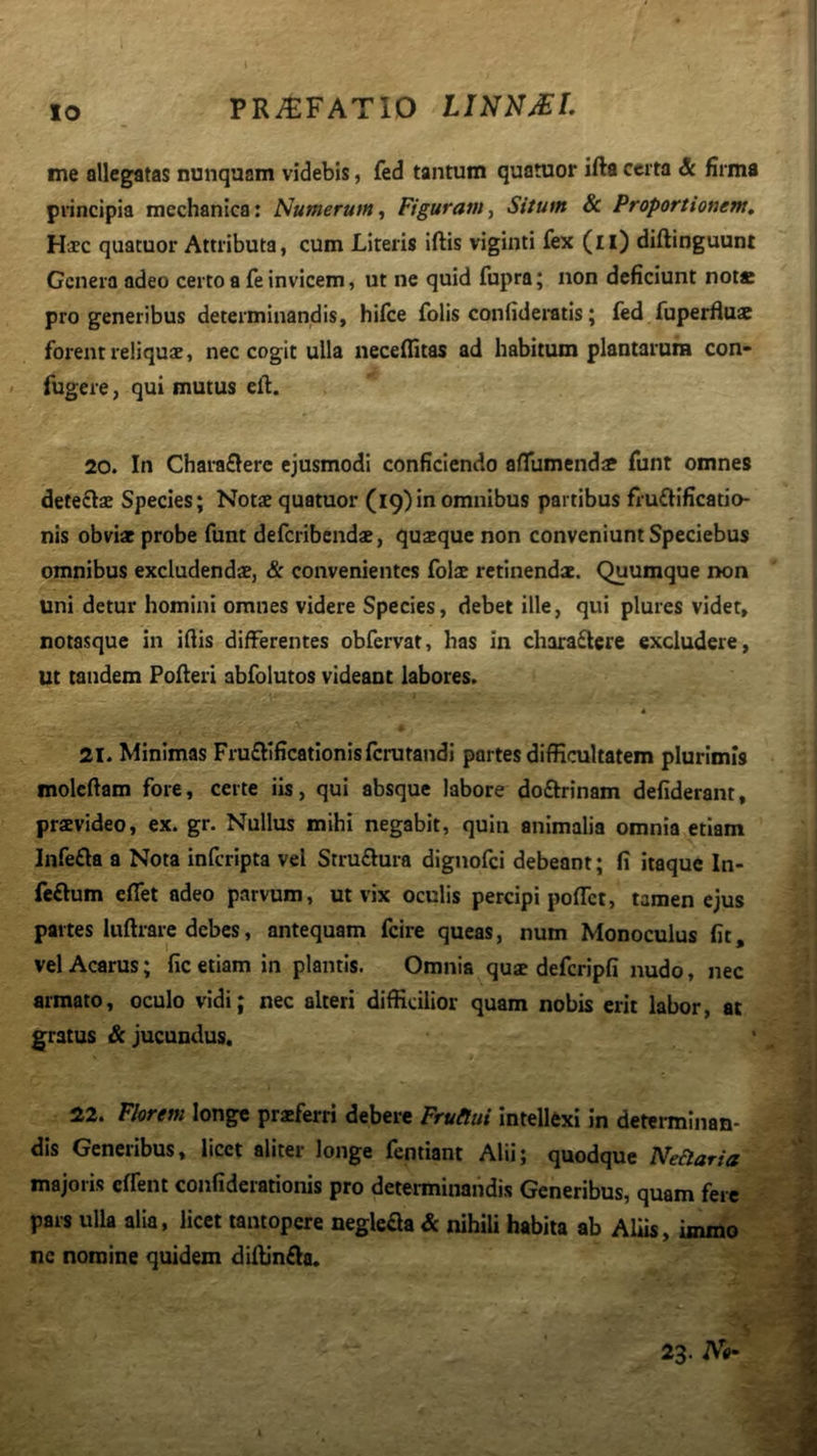 IO me olleg^atas nunquam videbis, fed tantum quatuor ifta certa & Hrmfl principia mechanica: Numerum^ Figuram.^ Situm & Proportionem, Hxc quatuor Attributa, cum Literis iftis viginti fex (il) diftinguunt Genera adeo certo a fe invicem, ut ne quid fupra; non deficiunt not* pro generibus determinandis, hifce folis confideratis; fed fuperfluae forent reliquae, nec cogit ulla neceflitas ad habitum plantarum con- fugere, qui mutus eft. 20. In Chara£lerc ejusmodi conficiendo afllimendae funt omnes deteftae Species; Notae quatuor (19)in omnibus partibus fruffificatio- nis obviae probe funt deferibenda, quaeque non conveniunt Speciebus omnibus excludendae, & convenientes folae retinendae. Quumque non uni detur homini omnes videre Species, debet ille, qui plures videt, notasque in ifiis differentes obfervat, has in chira£lere excludere, Ut tandem Poderi abfolutos videant labores. * 21. Minimas Fruftificationisfcrutatidi partes difficultatem plurimis molcftam fore, certe iis, qui absque labore doftrinam defiderant, pravideo, ex. gr. Nullirs mihi negabit, quin animalia omnia etiam lnfe£la a Nota inferipta vel Stru£lura dignofei debeant; fi itaque In- feftum effiet adeo parvum, ut vix oculis percipi poffiet, tamen ejus partes luftrare debes, antequam fcire queas, num Monoculus fit, vel Acarus; fic etiam in plantis. Omnia quse defcripfi nudo, nec armato, oculo vidi; nec alteri difficilior quam nobis erit labor, ac gratus & jucundus. 22. Florem longe praeferri debere Frutlui intellexi in determinan- dis Generibus, licet aliter longe fentiant Alii; quodque Nefaria majoris effient confiderationis pro determinandis Generibus, quam fere pai-s ulla alia, licet tantopere negleSa & nihili habita ab Aliis, immo ne nomine quidem diffinfla. 23. No- \
