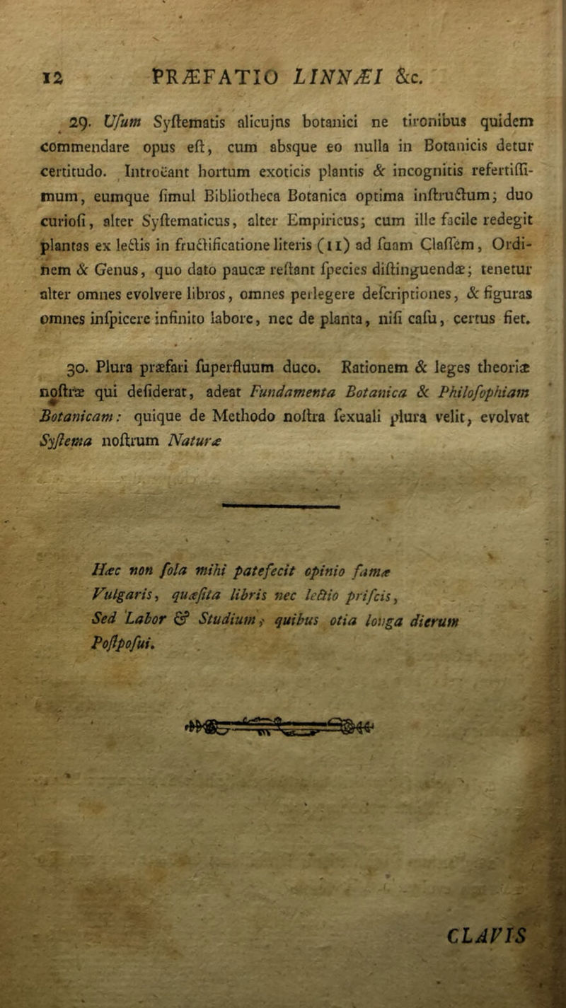 J2 PR^FATIO LINNj€I &c. ^ 29- Syfteinatis alicujns botanici ne tironibus quidem commendare opus eft, cum absque eo nulla in Botanicis detur certitudo. Introeant hortum exoticis plantis & incognitis refertifla- mum, eumque fimul Bibliotheca Botanica optima inftru£lumi duo curiofi, alter Syftematicus, alter Empiricus; cum ille facile redegit plantas ex ledlis in frufbficatione literis (ii) ad fuam Clalfcm, Ordi- nem & Genus, quo dato paucae reftant fpecies diftinguendae; tenetur alter omnes evolvere libros, omnes perlegere deferiptiones, & figuras omnes infpicere infinito labore, nec de planta, nifi cafu, certus fiet, 30. Plura praefari fuperfluum duco. Rationem & leges theoriae noftrae qui defiderat, adeat Fundamenta Botanica Sc Philofophiam Botanicam: quique de Methodo nollra fexuali plura velit, evolvat Syflema noftram Natura Hac non fola mihi patefecit opinio fama Fulgaris, quafita libris nec lectio prifeis. Sed 'Labor G? Studium,' quibus otia longa dierum Foflpofui. ** CLAVIS