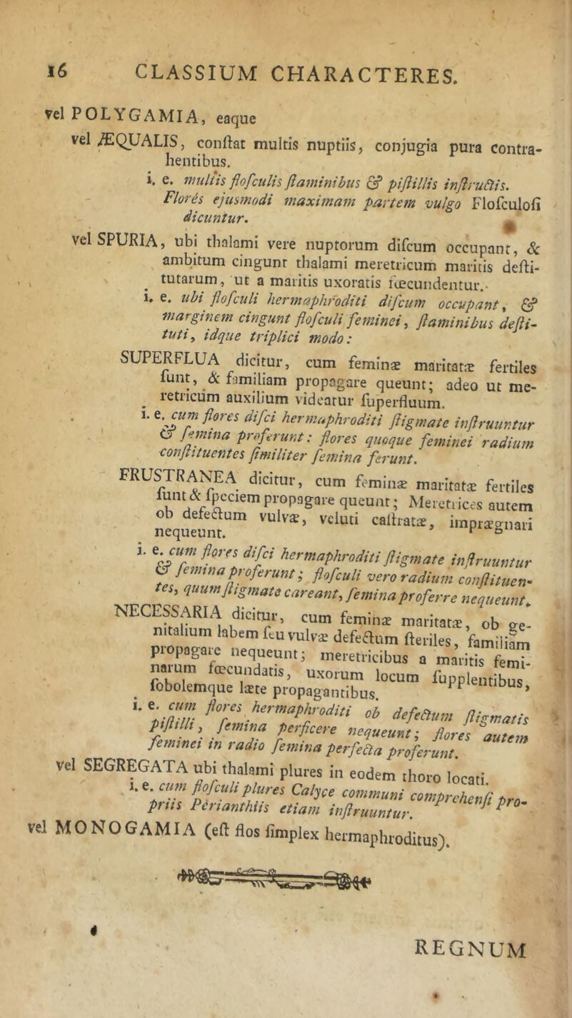 Vel POL YG A MIA, eaque vel /EQUALIS, conflat multis nuptiis, conjugia pura contra- hentibus. i, e. multis flofculis flaminibus (2? piflillis inflru&is. Floris ejusmodi maximam partem vulgo Flofculofi dicuntur. ^ Vel SPURIA, ubi thalami vere nuptorum difcum occupant, & ambitum cingunr thalami meretricum maritis defli- j ^ tutaium, ut a maritis uxoratis icecundentur,• i. e. ubi flofculi hermaphroditi difcum occupant, S marginem cingunt flofculi feminei, flaminibus defli- tuti, idque triplici modo: SUPERFLUA dicitur, cum feminae maritata fertiles lunt, & famiham propagare queunt; adeo ut me- retricum auxilium videatur fuperfluum. 1. e. flores difei hermaphroditi fligmate inflruuntur <^lemina proferunt: flores quoque feminei radium conflituentes flmiliter femina ferunt. FRUSTRANEA dicitur, cum feminae maritatae fertiles K Meretrices autem itqueum.'” i»npr^gnari flipnate inflruuntur & femina p, oferunt; flofculi vero radium conflituen- NFrP« ITJT'' f^rninaproferre nequeunt. dicitur, cum feminae maritatae, ob ee- nmn ^ defeaum fteriles, familifm piopagaie nequeunt; meretricibus a maritis femi- narum fmcundatia, uxorum locum fuppi „ ^ fobolemque latte propagantibus. PP entibus, .^^^'”^P^>-<’diti ob defeaum fligmatis ptfltlh, femina perficere nequeunt; flores autem feminei in radio femina perfeaa proferunt. vel segregata ubi thalami plures in eodem thoro locati • ; Calyce communi comprchenCt Pro priis Perianthiis etiam inflruuntur. P^O'. vel MONOGAMIA (eft flos hmplex hermaphroditus). REGNUM