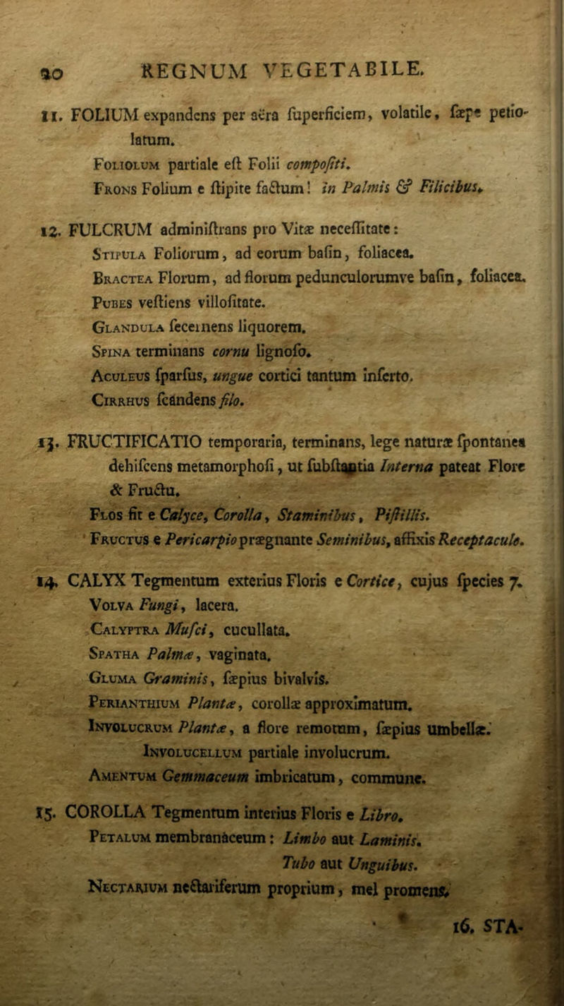 11. FOLIUM expandens per aera fuperficiem, volatile, fepe petlo- latum. Fouolum partiale eft Folii compojtti. Frons Folium e ftipite faftum! In Palmii & Filicibus^ 12. FULCRUM adminiflrans pio Vit* neceflitate: Stipula Foliorum, ad eorum bafin, foliacea. Bractea Florum, ad florum pedunculorumve bafin, foliacea. Pubes veftiens villofitote. Glandula feceinens liquorem. Spina terminans cornu Hgnofo. Aculeus fparfus, ungue cortici tantum Inferto. CiRRHus fcandens filo. ij. FRUCTIFICATIO temporaria, terminans, lege natur* fpontanc* dehifccns metamorphofi, ut fubfl^Btia Interna pateat Flore & Fruftu. Flos fit e Calyce^ Corolla, Staminibus, Piftillis. ‘ Fructus e Pericarpiopv^gasaxtt Seminibus^ eSx^\%Keceptacule. 14. CALYX Tegmentum exterius Floris e Cortice ^ cujus fpecles 7, Volva Fungi y lacera. Calyptra Mufeiy cucullata. Spatha Palma, vaginata. Gluma Graminis, f*pius bivalvis. Perianthium Planta, coroUs approximatum. Involucrum Planta, a flore remotum, faepius umbell*.' Involucellum partiale involucrum. Amentum Gemmaceum Imbricatum, commune. 15. COROLLA Tegmentum Interius Floris e Libro, Petalum membranaceum: Limbo aut Laminis. Tubo aut Unguibus. Nectarium neftailferum proprium, mei promens 4 16. STA-