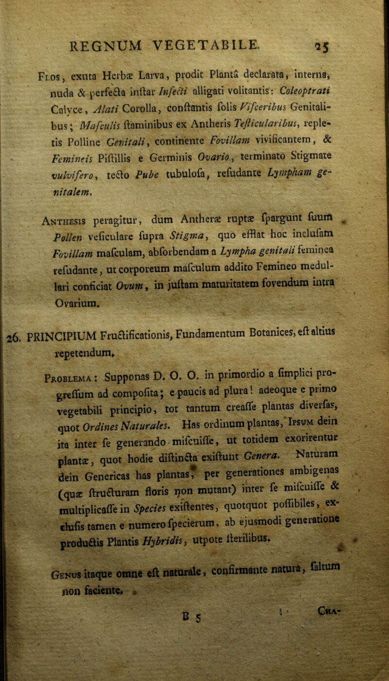 Flos, exuta Herbs Lai-va, pvodit Planta declai-ata, interna, nuda & perfera inlkr Infe&i alligati volitantis ; Coleoptrati Calyce, Alati Corolla, conftantis Fifceribm Genitali- bus ; Mafculis ftaminibus ex Antheris Teflicularibus, reple- tis Polline Gefiitalii continente Fovillam vivificantem, & Fetninds Piftillis e Germinis Ovario, terminato Stigmate vulviferoy te^lo Pube tubulola, refudante L'^wphaw ge- nitalem. Anthesis peragitur, dum Antheraj ruptae fpargant fuum ^ Pollen veficulare fupra Stigma, quo efflat hoc inclufam Fovillam mafculam, abforbendam a lympha genitali feminea refudante, ut corporeum mafculum addito Femineo medul- lari conficiat Ovum, in juttam maturitatem fovendum intra Ovarium. PRINCIPIUM Fruclificationis, Fundamentum Botanices,eft altius repetendum. Problema ; Supponas D. O. O. in primordio a fimplici pro- greffum ad compofita; c paucis ad plura! adeoque c primo vegetabili principio, tot tantum creafle plantas diverfas, quot Ordines Naturales. Has ordinum plantas, Ipsum deiii ita inter fe generando mifcuiffe, ut totidem exorirentur plantae, quot hodie diftinaa exiftunt Genera. Naturam dein Genericas has plantas? per generationes ambigenas (quae ftruauram floris j}on mutant) inter fe mifcuiffe & multiplicaffein 5’/>e««exiflentes, quotquot poffibiles, ex- clufis tamen e numero fpecierum, ab ejusmodi generatione produais Plantis Hybridis, utpote Herilibus. ^ Genus itaque omne eft naturale, confirmante natura, faltum non faciente. »