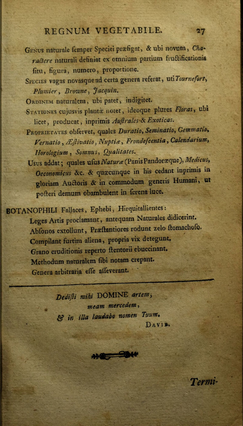 Genus naturale femper Speciei praefigat, & ubi novum, Cha- raSlere naturali definiat ex^ omnium partium frudificationit fitu, figura, numero, proportione. Species vagas novasquead certa genera referat, miTourneforf^ Plumiet-y Browne, Jacquin. Ordinem naturalem, ubi patet, indigitet. Stationes cujusvis plantae notet, ideoque plures Floras^ ubi licet, producat, Auftrales'ik Exoticas. Proprietates obfervet, quales DuratiOy SetninatiOt Geinwatio^ Vernatio, Mfiivatio, NuptiiCFrondefcentia ^ Calendarium^ Horologium, Somnus-, Qualitates. Usus addat; quales ufus Natura (Panis Pandoraeque), Medicus, Oeconomicus &c. Sc quaccunque in his cedant inprimis m gloriam Auaoris & in commodum generis Humani, ut pofteri demum obambulent in fcrena luce. BOTANOPHILI Fallaces, Ephebi, Hirquitallientes: Leges Artis proclamant, antequam Naturales didicerint. Abfonos extollunt, Prxftantiores rodunt zelo ftomachofo. Compilant furtim aliena, propria vix detegunt. Grano eruditionis reperto ftentorii ebuccinant. Methodum naturalem fibi notam crepant. Genera arbitraria elfe alleverant. Dedifli mihi DOMINE artem, meam mercedem, fi» in illa laudabo nomen Tuum, Davi». Ternii-