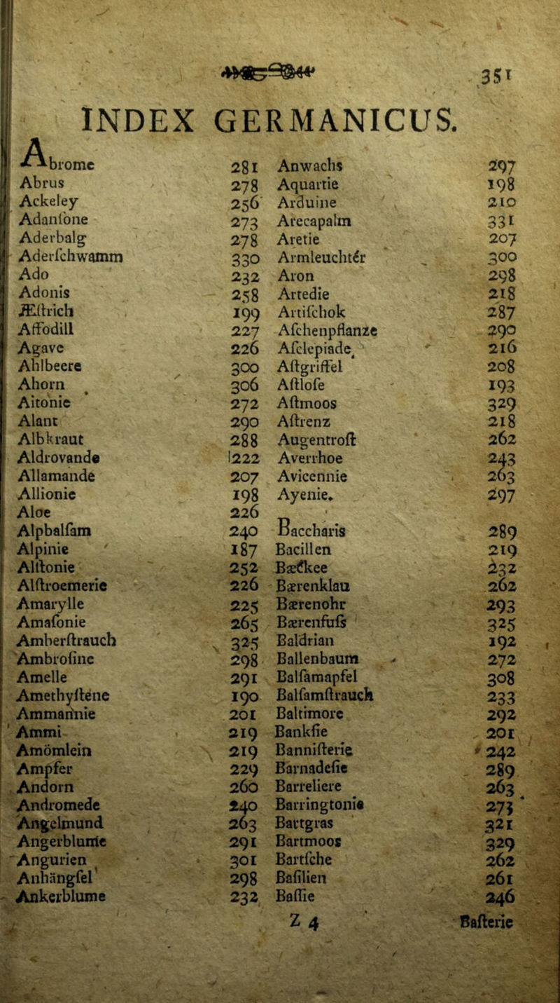 INDEX GERMANICUS. i A I *^biomc f Abrus .j Ackeley J Adanlbne Aderbalg i| Aderichwamm Ado 'I Adonis j iElhich Atfodill Agave Ablbeere Ahoin Aitohic Alant Albkraut ! Aldrovande Allamande Allionie . Aloe Alpbalfara Alpinie ' Allionie Alftroemerie Amarylle Amafonie ^ Amberftrauch I Ambrolinc . Amelle ■ Amethyllene Ammadnie ; ’ Ammi Amomicin Ampfer Andorn Andromede 'Angelmund Angerblurric Angurien Anhangfel Ankeiblume 28i Anwachs 297 278 Aquaitie 198 256 Arduine 21D 273 Arecapalm 331 278 Aretie 207 330 Armleucht^r 300 232 Aron 298 258 Artedie 218 199 Artildiok 287 227 Afchenpflanze 290 226 Afclcpiade ' 216 300 AftgrifEel ‘ 208 306 Aftlofe 193 272 Aftmoos 329 290 Aftrenz 218 288 Augentroft 262 I222 Averrhoe 243 207 Avicennie 263 198 Ayenie* 297 226 . 240 Baccharis 289 187 Bacillen 219 252 Bsefkee 232 226 B^renklau 262 225 Bsrenohr 293 265 Baerenfufs 325 325 Baldrian 192 298 Ballenbaum 272 291 Balfaraapfel 308 Balfamdrauch 233 201 Baltimorc 292 219 Bankfie 201 219 Bannifterie »242 229 Barnadefie 289 260 Barreliere 263 240 Barringtouie 27} 263 Baitgras 321 291 Bartmoos 329 301 Bartfche 262 298 Bablien 261 232 Baffie 246 Z4 Ballerie