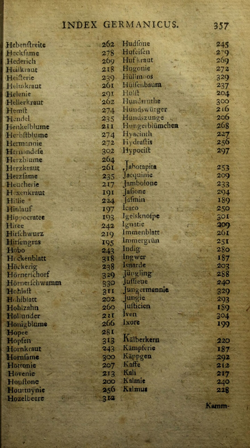 ^ Hebenftreitc 262 Hudfone 245 1 Hcckfiimc 278 2?9 Hederich 269 HufKraut 269 Hcilkiaut 218 Hugonie , 272 Heifierie 239 Kiillinoos 329 HtlfXikraut 261 Hulfcubaum 237 Jielenie 291 HiiUl 204 1 Hellerkraut '262 Hundsinthe 300 1 Hemtl 274 Hundswiirgei* 216 [ Hv-nHel 235 Huiuiszunge 206 Henkelbiume 211 Hungeiblumchcn - 268 I-Icb(tblume 274 Hyacimh 227 Heiinannie 272 Hydiaftls 256 HernJndefe 302 Hypocift 297 Heizbiume Herzkiaut 264 261 Jabotapit» 253 Herzlame 235 Jacquijiie 209 Heucherie 217 jamboione 233 H‘xenkraut 191 Jafione 294 HiUie 224 Jafmui 189 i Hinlauf 197 Icaco 250 Hippocratee 193 Igelsknofpc „ 301 Hivee 242 Ignatie / 309 Hiilchvvurz 219 Immenblatt 261 Hirlengras 195 Immergiun 251 Hobo 243 Indlg 280 Hrckenblatt 318 Ingwer 187 Hbckerig 238 Isnardc 203 Dornerlchorf 329 Jiipgling’ 288 Horneifchwamm 330 Juffieue 240 Hohlflrt 311 Juneeimannic 329 Hi.hlblatt 202 Jungie 293 Hohlzahn 260 Jufticicn 189 Hollunder 22t Iven 304 Honigblurn* 266 Ixore 199 Hopee Hopfen 281 313 Kalberkern 220 liornkiaut 243 Kampferie 187 Horniame 300 Kii^ipgea 292 Hotronie 207 KafFe 212 Hoventc 213 Kali 217 Houftonc 200 Kalmie 240 Houttuyiiie 256 Kalmuf 226 Hozelbeere 3*2 Kamm-