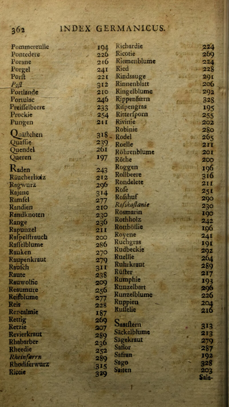 V 362 Pommereulle Pontcdere Porane Poigel Poift Portlandc Ponulac ^ Preiffclbeeire Prockie Pungen Qualkhen Quaffi? Quendel Quercn Raden Raucherhoiz Kag^vurz Kajaue Ramfel Randien Randknoten * Range Rapunzel Rafpeiltiauch Raflelblume Rauken Raupenkiaut Raulch Raute Rauwolfie Reaumuce .' Reifblume Reis Repealmie Reitlg Retzie Revierkraut Rhabarber Rheedie Rheinfarrn Rhodiferwurz Ricde INDliX GERMANICUS. 194 226 216 241 221 312 210 246 233 254 211 318, 239 261 197 243 212 296 3*4 277 210 230 236 211 200 286 270 279 311 238 209 256 277 228 187 269 207 289 236 252 289 i3i5 3*9 Kichardie ;i24 Ricotie 269 Riemenblume 224 Ricd 228 Rindsauge_ 291 Kinnenbiatt 206 Kingelblume 292 Rjppenfetrn 328 Rilpengras 195 Ritterfpom 255 Rivi ni e 202 Robinie \ 280 Rodel 265 Roellc 2I[ Rohrenblume 201 Rothe 200 Roggen 196 Rollbeere 316 Rondelete ' 2II Rofe 251 RoRhuf 290 Rofikafianie 230 Rosmarin 190 Rothholz 242 Rottbollie Royene 241 Ruchgias I9I Rudbeckie 292 Ruellie 264 Ruhikrauc 289 Riifter 217 Rumphle v 193 Runzelbart ' 296 ■i Runzelblume 226 i Ruppieu 201 i Rulfelie 216 i Saatflem 3*3 Sackelblume 213 Sagekraut 279 Saik>r ■287 Safran 192 Sago ' 328 Saiten 203 Sala- *