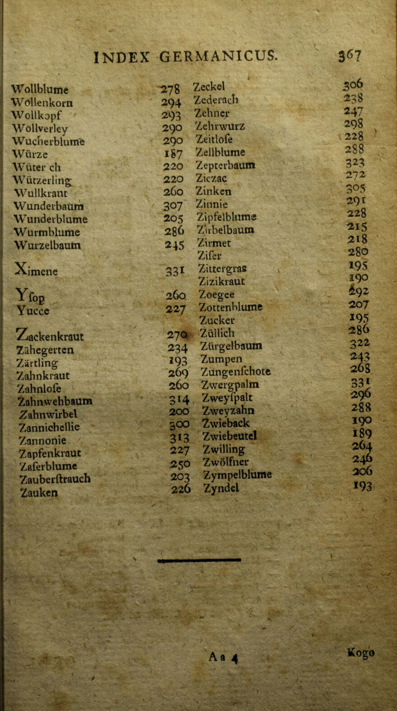 Wollblume WoUenkom Wollkopf Wollverley Wuclierblume Wiirze Wiiter ch Wutzetling Wullkrant Wunderbaum Wundeiblume Wurmblume Wuizelbaum Ximcne Yfop Yuccc Zackenkraut 7ahcgertcn Zirtling Zahnkraut Zahnlofe Zahnvvehbaum Zahnwirbel Zannichellic Zannonie Zapfenkraut Zafeiblumc Zauberftrauch Zauken -278 294 293 290 290 187 220 220 260 307 205 286 245 31 260. 227 270! 234 293 269 260 3‘4 200 300 313 227 250 203 226 Zcckel Zederach Zehncr Zehrwurz Zeitlofe Zellblume Zepteibaum Ziczac Zinkcn Zinnie Zipfelblumc Zubelbaum Zirmet Zifer Zittergras Zizikraut Zoegee ZottenHume Zuckei' Zullich Zlirgelbaum Zumpen Zungenfchote Zweigpalm Zweyfpalt Zweyzahn Zwieback Zwiebeutel Zwilling Zwolfner Zympelblume Zyndel Aa 4 306 238 247 298 228 288 323 272 305 291 228 215 218 280 19S 190 ^92 207 195 286 322 243 268 331 296 288 190 189 264 246 206 193 Kogo