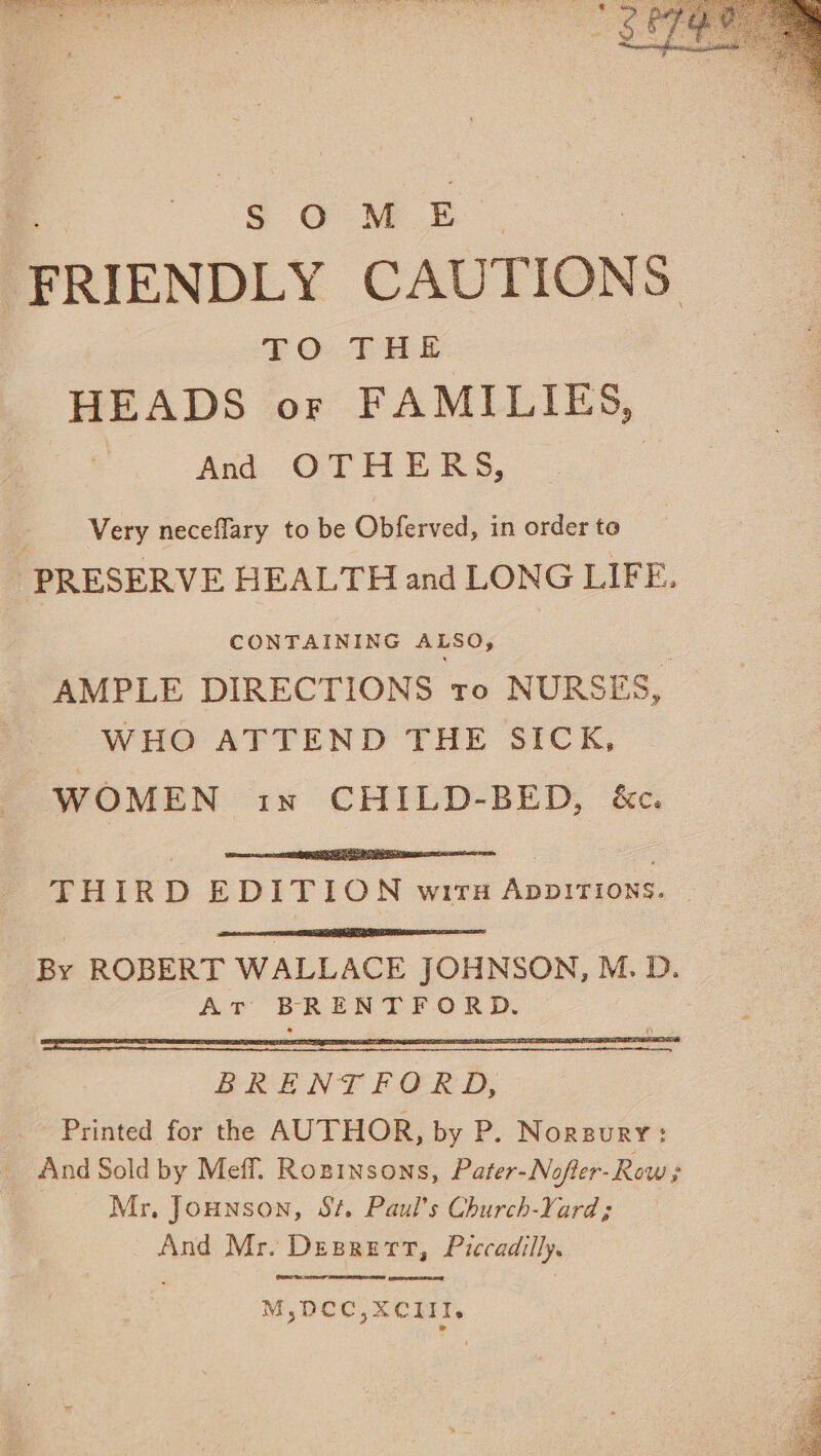 Do Geile Bee NODS Ss ie dee ome oe thee Ce aes BEG ere ee SOME “FRIENDLY CAUTIONS £O THE | HEADS or FAMILIES, i sed OPE ES. | Very neceflary to be Obferved, in order to PRESERVE HEALTH and LONG LIFE. CONTAINING ALSO, AMPLE DIRECTIONS to NURSES, WHO ATTEND THE SICK, WOMEN in CHILD-BED, &amp;c. THIRD EDITION wirsn Appirions. BRENTFORD, - Printed for the AUTHOR, by P. Norsury: And Sold by Meffl. Rozpinsons, Pater-Nofter-Row ; Mr, Jounson, St. Paul’s Church-Yard; And Mr. Desrert, Piccadilly. ieee M,DCC,XCIiII. ae