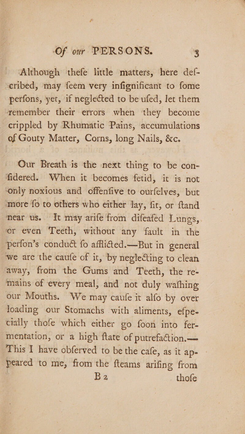 Although thefe littl matters, here def- cribed, may feem very infignificant to fome perfons, yet, if neglected to be ufed, let them remember their errors when they become crippled by Rhumatic Pains, accumulations of Gouty Matter, Corns, long Nails, &amp;c. Our Breath is the next thing to be con- fidered. When it becomes fetid, it is not ‘only noxious and offenfive to ourfelves, but ‘more fo to others who either lay, fit, or ftand near us. It may arife from difeafed Lungs, er even Teeth, without any fault in the perfon’s condu&amp; fo afflited.—But in general ‘we are the caufe of it, by neglecting to clean away, from the Gums and Teeth, the re- mains of every meal, and not duly wafhing our Mouths. We may caufe it alfo by over loading our Stomachs with aliments, efpe- cially thofe which either go foon into fer- mentation, or a high ftate of putrefaGion.— This I have obferved to be the cafe, as it ape peared to me, from the fteams arifing from B2 _ thofe