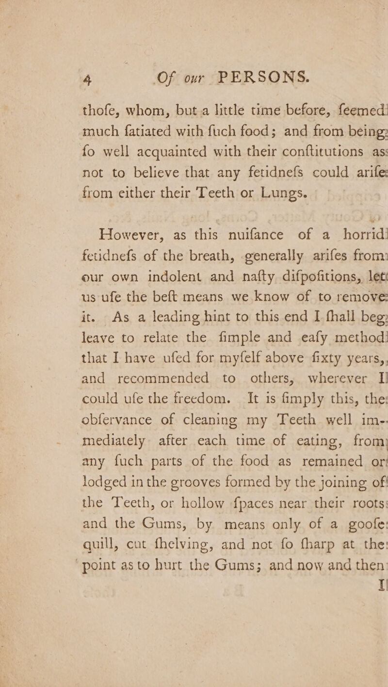 thofe, whom, but.a little time before, feemed: much fatiated with fuch food; and from being fo well acquainted with their conftitutions as: not to believe that any fetidnefs could arife from either their ‘Teeth or Lungs. However, as this nuifance of a_ horrid! fetidnefs of the breath, generally arifes from: our own indolent and nafty difpofitions, let us ufe the beft means we know of to remove: it. As a leading hint to this end I fhall beg leave to relate the fimple and eafy method: that I have ufed for myfelf above fixty years,, and recommended to others, wherever [I could ufe the freedom. It is fimply this, the: obfervance of cleaning my Teeth well im-. mediately after each time of eating, from) any fuch parts of the food as remained ori lodged in the grooves formed by the joining of the Teeth, or hollow fpaces near their roots: and the Gums, by means only of a goofe: quill, cut fhelving, and not fo fharp at the: “point asto hurt the Gums; and now and then: if