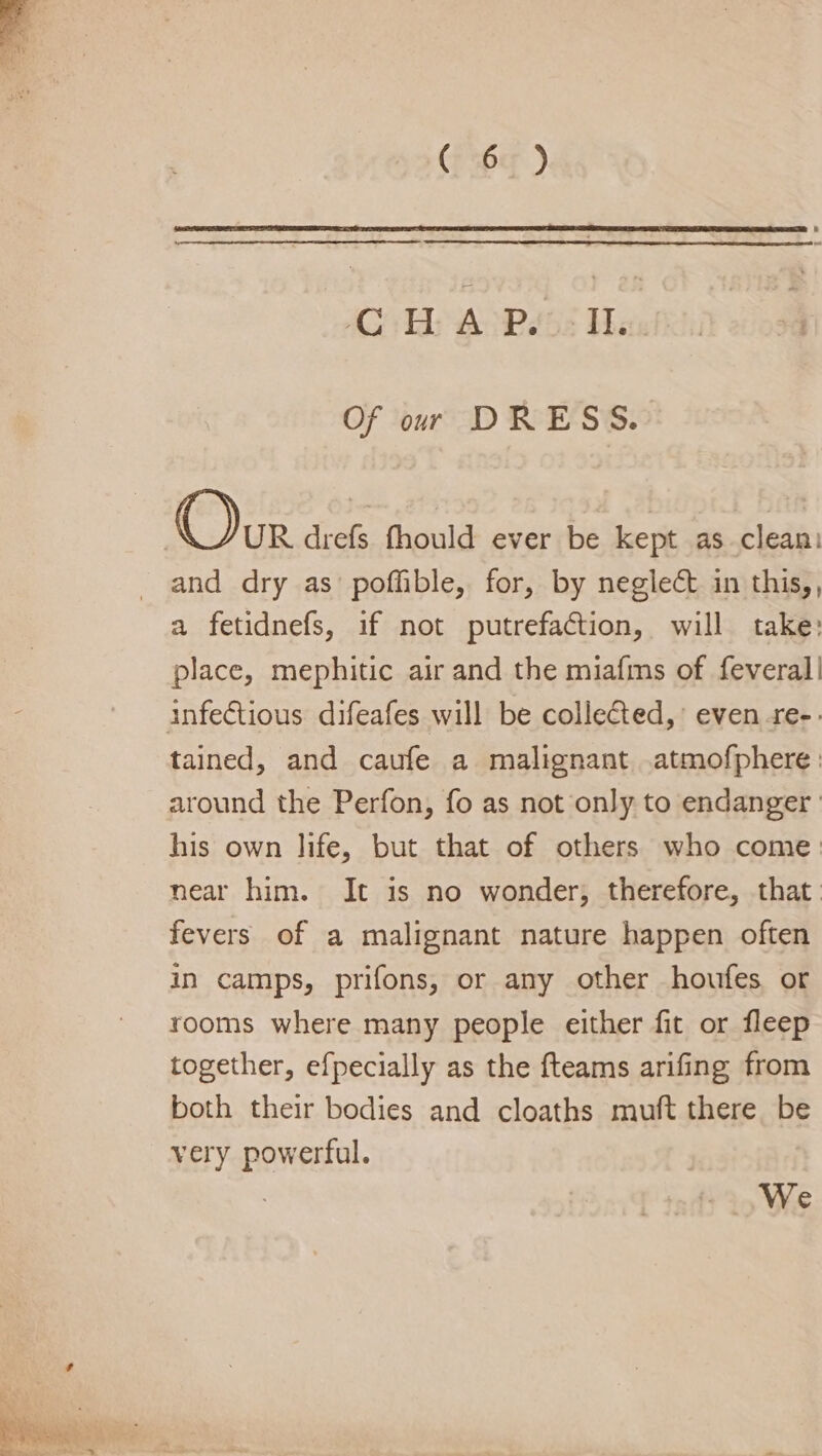 (F36¢ ) -C H A P. i Of our DRESS. Our drefs fhould ever be kept as clean: _ and dry as poffible, for, by neglect in this,, a fetidnefs, if not putrefaction, will take: place, mephitic air and the miafms of feveral| infectious difeafes will be collected,’ even re-. tained, and caufe a malignant .atmofphere: around the Perfon, fo as not only to endanger ' his own life, but that of others who come: near him. It is no wonder; therefore, that. fevers of a malignant nature happen often in camps, prifons, or any other houfes or rooms where many people either fit or fleep together, efpecially as the fteams arifing from both their bodies and cloaths muft there be very powerful. We