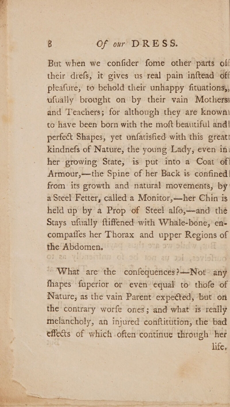 But when we confider fome other parts off their drefs, it gives us real pain inftead off ufually brought on by their vain Motherss and Teachers; for although they are known to have been born with the moft beautiful and! perfect Shapes, yet unfatisfied with this greatt kindnefs of Nature, the young Lady, even in) her growing State, is put into a Coat’ ofi Armour,—the Spine of her Back is confined! from its growth and natural movements, by a Steel Fetter, called a Monitor,—her Chin is held up by a Prop of Stee! alfo,—and the Stays ufnally ftiffened with Whale-bone,’en- compaiies her Thorax ane upper Regions of the Abdomen. . What are’ the confequences ?+-Not any fhapes - fuperior or even ‘equal’ to’ thofe of Nature; as the vain Parent’ expeéted, but on the contrary worfe ones; and what is really melancholy, an injured conftitution, the bad effects of which often continue through’ her life,