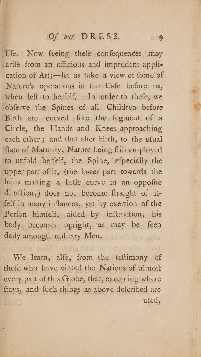 life.’ Now feeing thefe’ confequences ‘may -arife from an officious and imprudent apph- cation of Art;—let us take a view of fome of Nature’s operations in the Cafe before us, when left to herfelf.). In ‘order:to thefe, we -obferve the Spines of all Children before Birth are curved -like the fegment of a Circle, the Hands and Knees approaching each other ; and that after birth, to the ufual ftate of Maturity, Nature being ftill employed to unfold herfelf, the Spine, efpecially the ‘upper part of it, (the lower part towards the Joins making a little curve in an oppofite direction,) does not become ftraight of it- felf in many inftances, yet by exertion of the Perfon himfelf, .aided by inftruction, his body. becomes. upright, as may be. feen daily amongft military Men. We. learn, alfo, from the teftimony of thofe who have vifited the Nations of almoft every part of this Globe, that, excepting where ftays, and fuch things as above defcribed are | ufed,