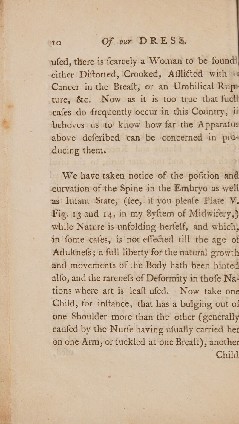 ufed, there is fcarcely a Woman to ‘be found! either Diftorted, Crooked, Afflited with 4 Cancer in the Breaft, or an Umbilical Rup» ture, &amp;c. Now as it is too true that fucll cafes do frequently occur in this Country, ii behoves us to’ know how far the Apparatus above defcribed can be concerned in pro ducing them. We have taken notice of the pofition and ~ &lt;curvation of the Spine in the Embryo as well as’ Infant State, (fee, if you pleafe Plate V. Fig. 13 and 14, in my Syftem of Midwifery,) while Nature is unfolding herfelf, and which, in fome cafes, is not effected till the age of Adultnefs; a full liberty for the natural growth and movements of the Body hath been hinted alfo, and the rarenefs of Deformity in thofe Na- tions where art is leaft ufed. . Now take one Child, for inftance, that has a bulging out of one Shoulder more than the other (generally caufed by the Nurfe having ufually carried het on one Arm, or fuckled at one Breaft), another Child