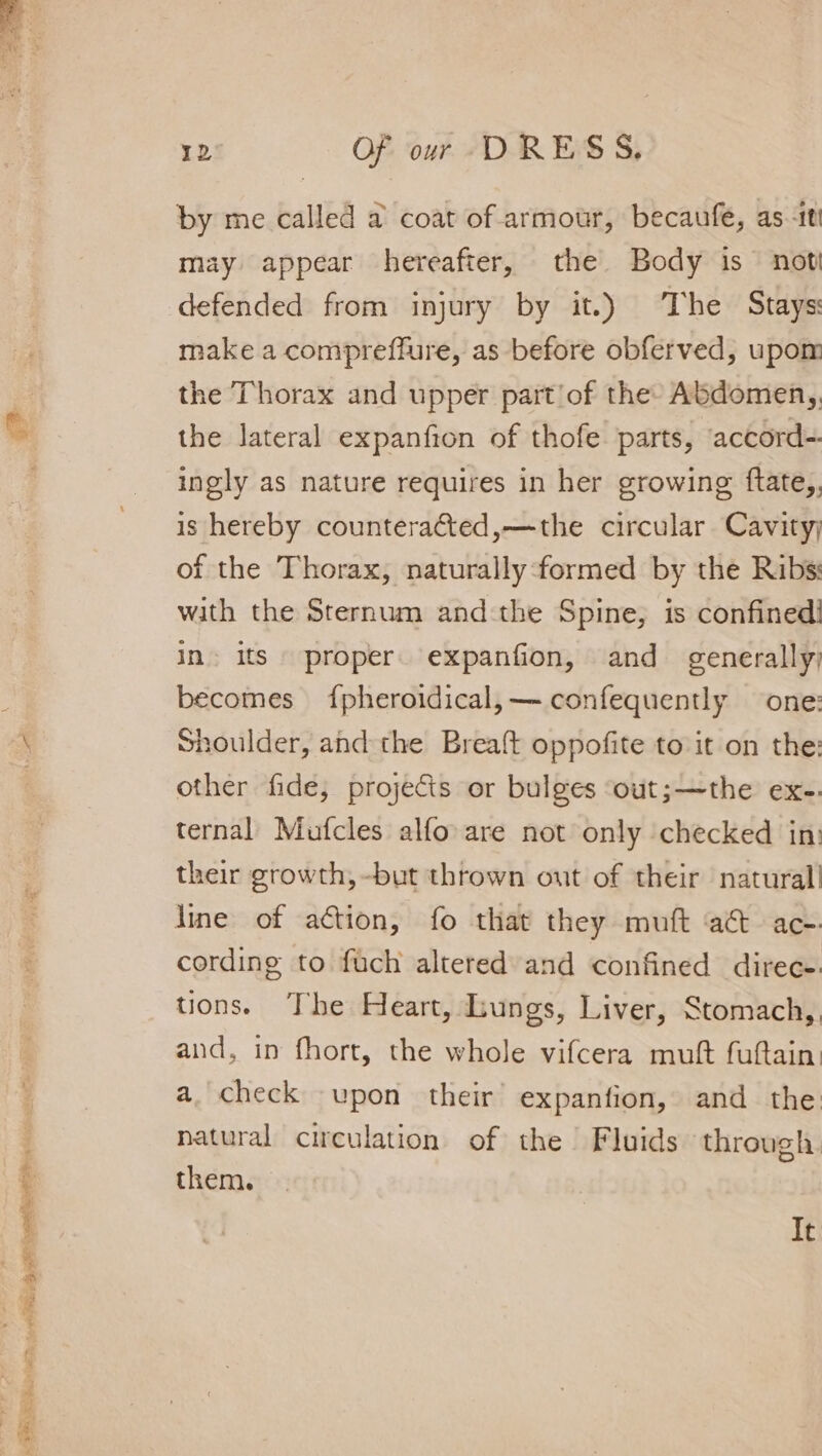 snes Sage manatee a Pee oes ae ae ETS 12 Of our DRESS. by me called a coat of armour, becaufe, as-it may appear hereafter, the Body is noti defended from injury by it.) The Stays: make a compreffure, as before obferved, upom the Thorax and upper part'of the Abdomen,, the lateral expanfion of thofe parts, accord- ingly as nature requires in her growing ftate,, is hereby counteracted,—the circular Cavity; of the Thorax, naturally formed by the Ribs: with the Sternum andthe Spine, is confined! in. its proper. expanfion, and generally) becomes {pheroidical,— confequently one: Shoulder, andthe Breaft oppofite to it on the: other fide, projects or bulges ‘out;—the ex-. ternal Mufcles alfo are not only checked in: their growth, -but thrown out of their natural cording to fuch altered and confined direc- tions. The Heart, Lungs, Liver, Stomach,, and, in fhort, the whole vifcera muft fuftain: a. check upon their’ expanfion, and the: natural circulation of the Fluids through them. It