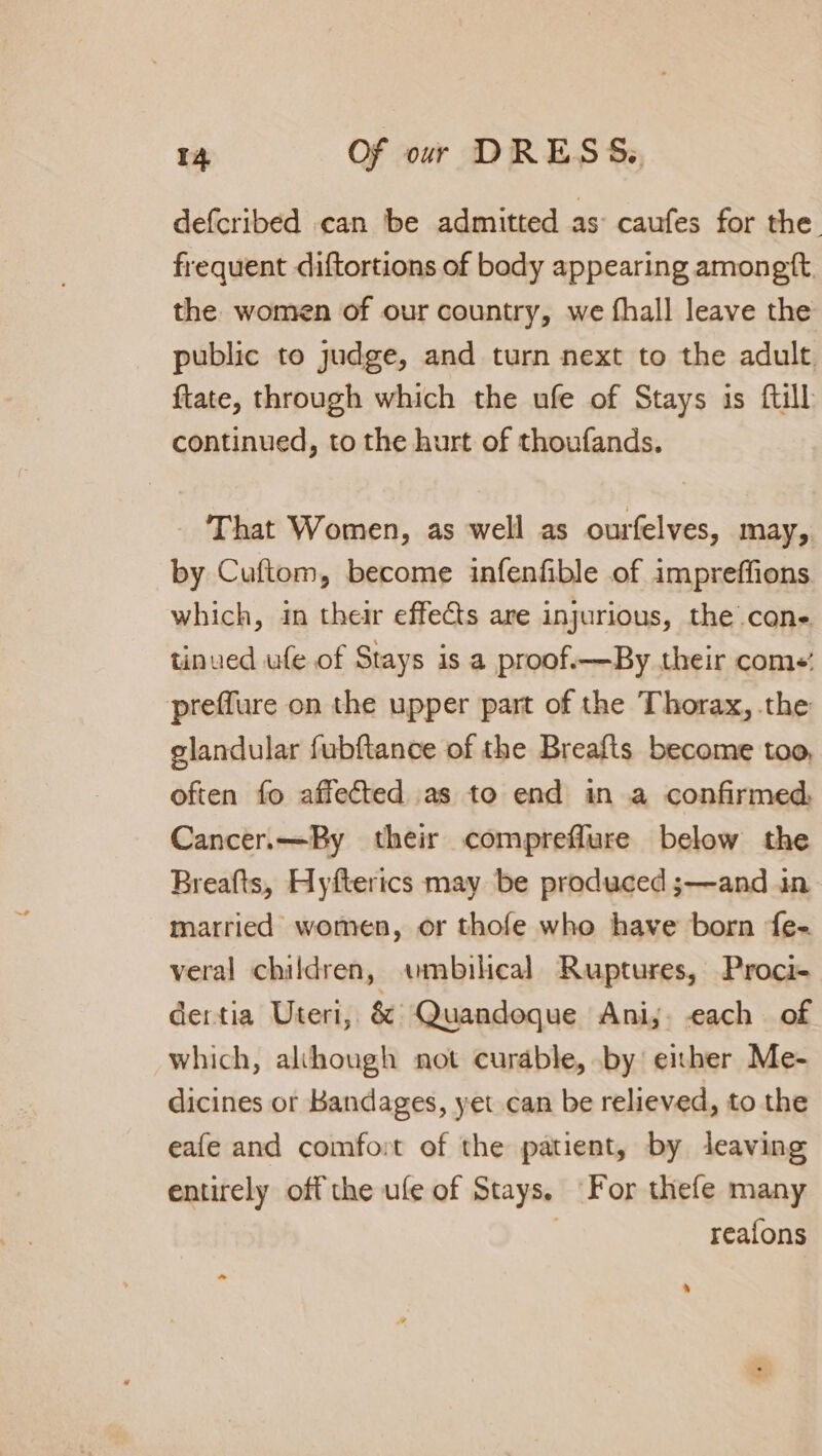 defcribed can be admitted as caufes for the frequent diftortions of body appearing amongtt. the women of our country, we fhall leave the public to judge, and turn next to the adult. ftate, through which the ufe of Stays is ftill continued, to the hurt of thoufands. That Women, as well as ourfelves, may, by Cuftom, become infenfible of impreffions which, in their effects are injurious, the cone tinued ule of Stays is a proof.—By their coms: preffure on the upper part of the Thorax, the glandular fubftance of the Breafts become too, often fo affected as to end in a confirmed Cancer.—By their comprefflure below the Breafts, Hyfterics may be produced ;—and in married women, or thofe who have born fe- veral children, «umbilical Ruptures, Proci- dertia Uteri, &amp; Quandoque Ani;. each of which, alihough not curable, by eber Me- dicines or Bandages, yet can be relieved, to the eafe and comfort of the patient, by leaving entirely off the ufe of Stays. For thefe many | reafons -