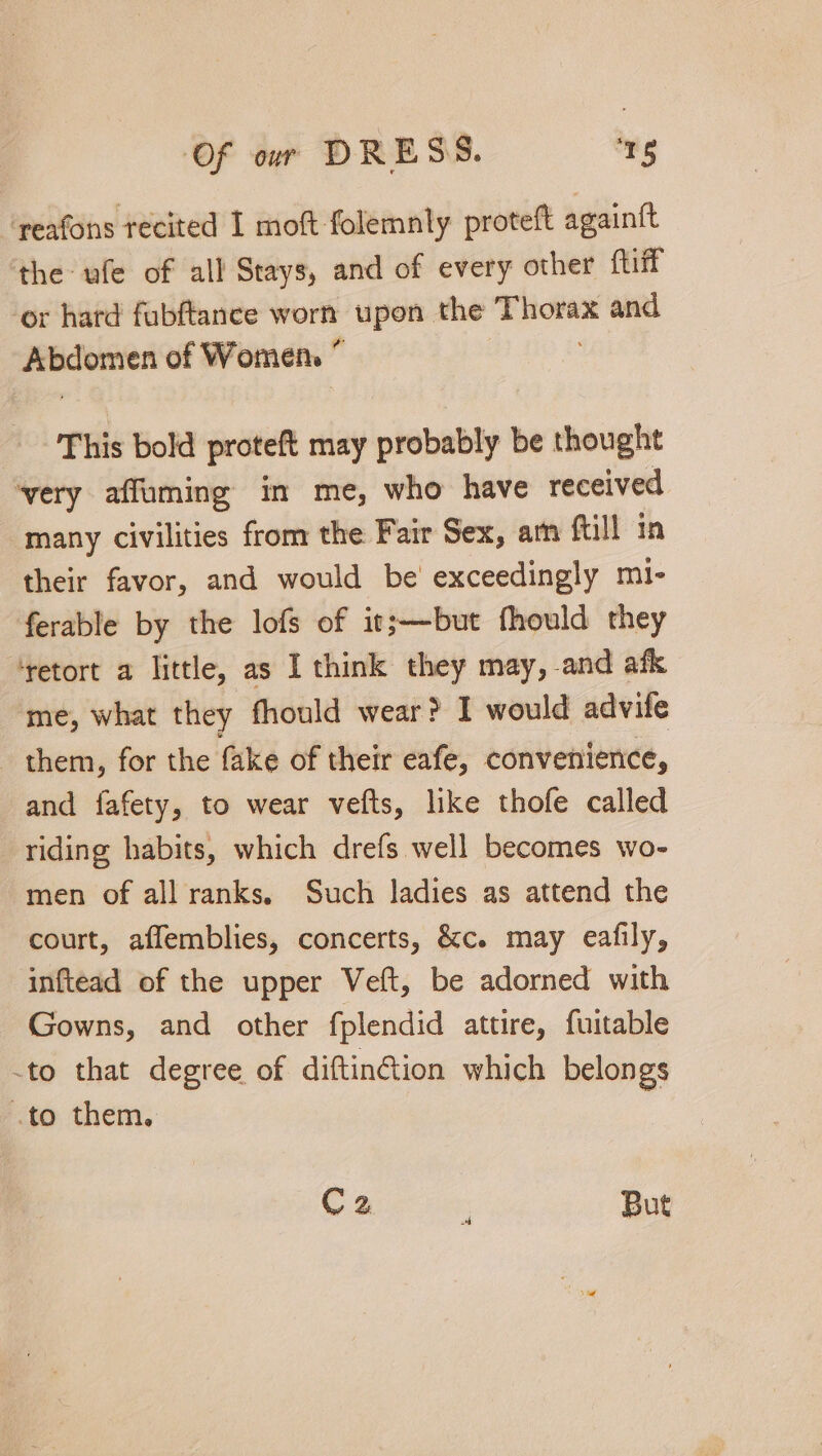 ‘reafons recited I moft folemnly proteft againft the ule of all Stays, and of every other {tiff or hard fubftance worn upon the a and oper of Women ” | This bold proteft may probably be thought ‘very affuming in me, who have received many civilities from the Fair Sex, am full in their favor, and would be exceedingly mi- ferable by the lofs of it;—but fhould they ‘retort a little, as I think they may, -and afk me, what they fhould wear? I would advile them, for the fake of their eafe, convenience, and fafety, to wear vefts, like thofe called riding habits, which drefs well becomes wo- men of all ranks. Such ladies as attend the court, affemblies, concerts, &amp;c. may eafily, inftead of the upper Veft, be adorned with Gowns, and other fplendid attire, fuitable -to that degree of diftinGion which belongs .to them. C2 But