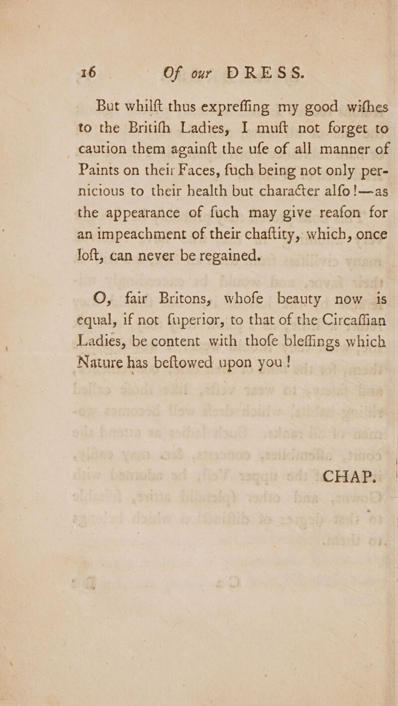 But whilft thus expreffing my good wifhes to the Britith Ladies, I muft not forget to caution them againft the ufe of all manner of Paints on their Faces, fuch being not only per- nicious to their health but character alfo!—as the appearance of fuch may give reafon for - an impeachment of their chaftity, which, once Joft, can never be regained. O, fair Britons, whofe beauty now is equal, if not fuperior, to that of the Circaffian Ladies, be content with thofe bleffings which Nature has beftowed upon you! CHAP.