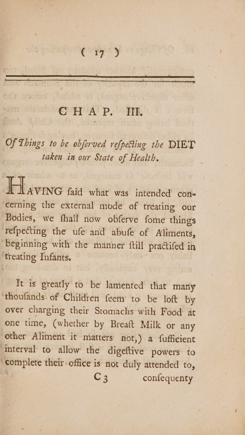 era? Pyare, Of Things to be obferved refpelting the DIET taken in our State of Health. bavine faid what was intended’ con- cerning the external modé of treating our Bodies, we fhall now obferve fome things refpeCting the ufe and abufe of Aliments, ‘beginning with the manner ftill pra@tifed in ‘treating Infants. rie Tt is greatly to be lamented that many ‘thoufands. of Children feem® to be loft by over charging their Stomachs with Food at one time, (whether by Breaft Milk or any ‘other Aliment it matters not,) a fufficient “Interval to allow the digeftive powers to “complete their office is- not duly attended to, C 3. confequenty