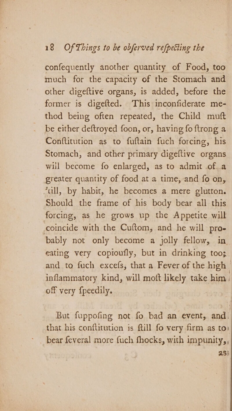 confequently another quantity of Food, too much for the capacity of the Stomach and other digeftive organs, is added, before the former is digefted. This inconfiderate me- thod being often repeated, the Child mutt be either deftroyed foon, or, having fo ftrong a — Conftitution as to fuftain fuch forcing, his Stomach, and other primary digeftive organs will become fo enlarged, as to admit .of_a greater quantity of food at a time, and fo on, 7ull, by habit, he becomes a mere glutton. Should the frame of his body bear all this forcing, as he grows up the Appetite will coincide with the Cuftom, and he will pro- bably not only become a jolly fellow, in eating very copioufly, but in drinking toos. and to fuch excefs, that a Fever of the high | inflammatory kind, will moit likely take him } off very {peedily. But fuppofing not fo bad an event, and. that his conftitution is ftill fo very firm as to) bear feveral more fuch fhocks, with impunity,, asi