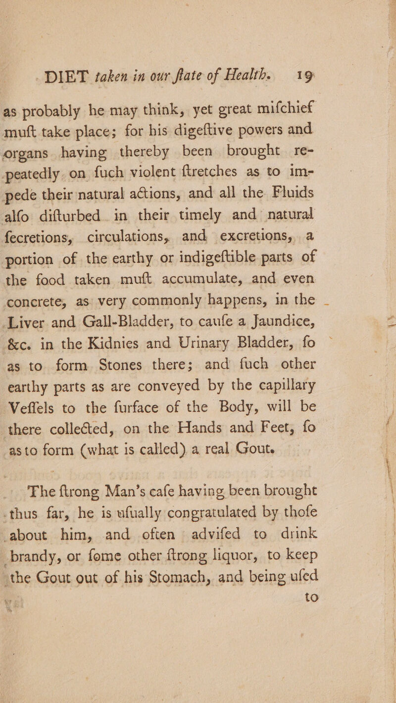 as probably he may think, yet great mifchief muft take place; for his digeftive powers and organs having thereby been brought re- peatedly. on fuch violent ftretches as to im- pede their natural actions, and all the Fluids alfo difturbed in their timely and natural fecretions, circulations, and excretions, a portion of the earthy or indigeftible parts of the food taken muft accumulate, and even concrete, as very commonly happens, in the Liver and Gall-Bladder, to caufe a Jaundice, &amp;c. in the Kidnies and Urinary Bladder, fo as to form Stones there; and fuch other earthy parts as are conveyed by the capillary Veflels to the furface of the Body, will be there collected, on the Hands and Feet, fo asto form (what is called). a real Gout. The firong Man’s cafe having been brought -thus far, he is ufually congratulated by thofe about him, and often advifed to drink brandy, or fome other ftrong liquor, to keep the Gout out of his Stomach, and being ufed to