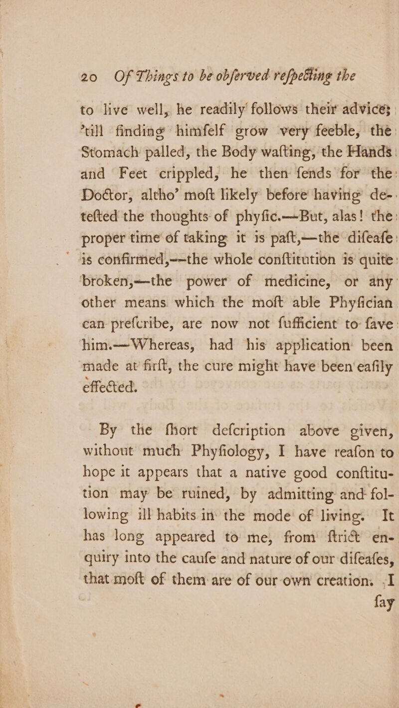 to live well, he readily follows their advices. ’tull finding himfelf grow very feeble, the: Stomach palled, the Body wafting, the Hands: and Feet crippled, he then fends for the: Dottor, altho’ moft likely before having de-. tefted the thoughts of phyfic.—But, alas! the: proper time of taking it is paft,—the difeafe: ' 4§ confirmed,--the whole conftitution is quite: broken,—the power of medicine, or any’ other means which the moft able Phyfician can prefcribe, are now not fufficient to fave. him.— Whereas, had his application been made at firft, the cure might have been eafily effected. By the fhort defcription above given, without much Phyfiology, I have reafon to hope it appears that a native good conftitu- tion may be ruined, by admitting and fol- lowing ill habits in: the mode of living. It has long appeared to me, from ftri&amp; en- quiry into the caufe and nature of our difeafes, that moft of them: are of our-own creation. -I fay