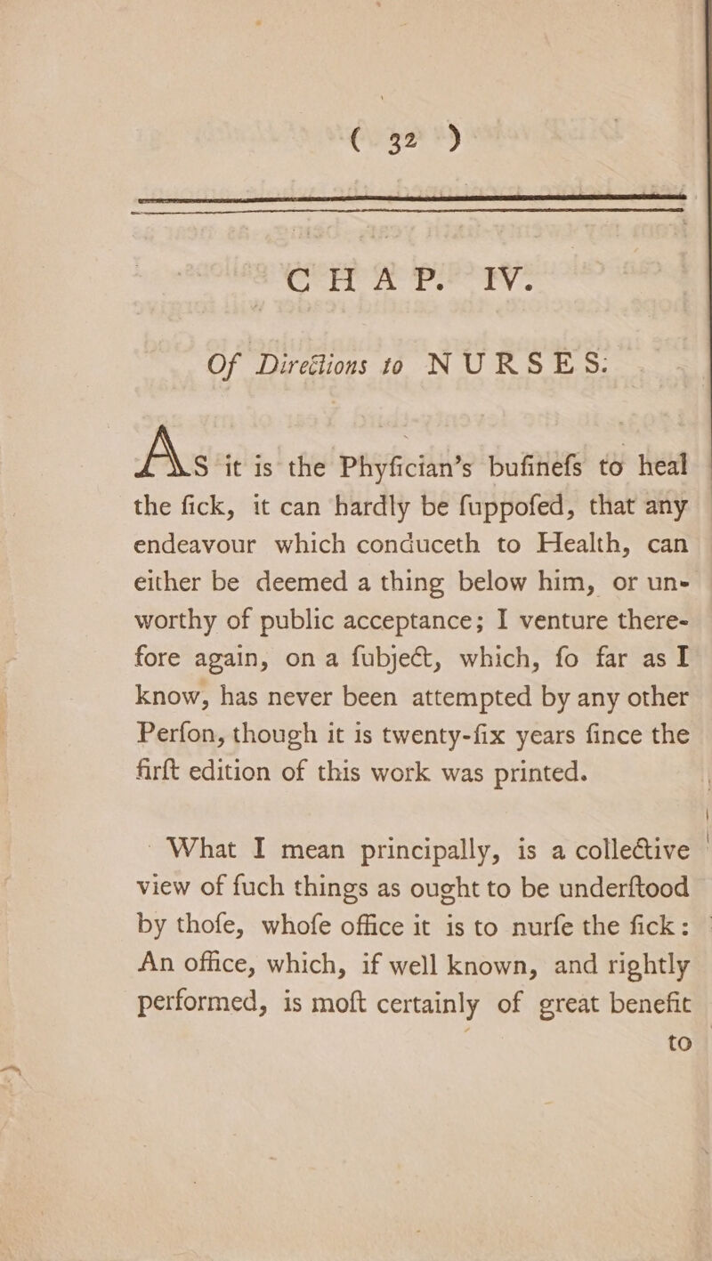 Craze #4) Crit mn Tse ey Of ‘Direélions 9 NURSES: As it is the Phyfician’s bufinefs to heal endeavour which conduceth to Health, can worthy of public acceptance; I venture there- fore again, on a fubject, which, fo far as I know, has never been attempted by any other Perfon, though it is twenty-fix years fince the firft edition of this work was printed. ~ What I mean principally, is a collective view of fuch things as ought to be underftood An office, which, if well known, and rightly performed, is moft certainly of great benefit