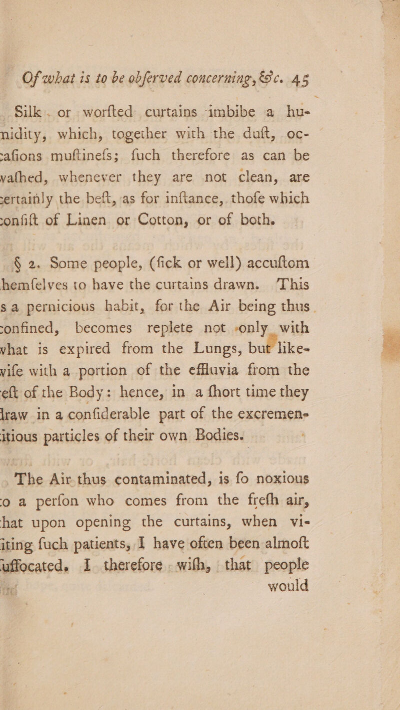 Silk. or worfted curtains imbibe a hu- nidity, which, together with the duft, oc- -afions muftinefs; fuch therefore as can be yathed, whenever they are not clean, are ertainly the beft, as for inftance, thofe which onfift of Linen or Cotton, or of both. § 2. Some people, (fick or well) accuftom hemfelves to have the curtains drawn. This sa pernicious habit, for the Air being thus. confined, becomes replete not only. with vhat is expired from the Lungs, but like- vife with a portion of the effluvia from the eft of the Body: hence, in a fhort time they lraw in a confiderable part of the excremene itious particles of their own Bodies. The Air thus contaminated, is fo noxious o a perfon who comes from the frefh air, hat upon opening the curtains, when vi- iting fuch patients, I have often been almoft uffocated. I therefore with, that people te | would Bay