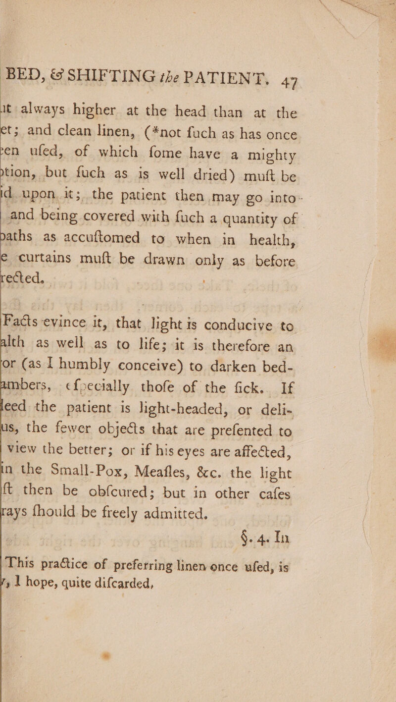 it always higher at the head than at the et; and clean linen, (*not fuch as has once en ufed, of which fome have a mighty tion, but fuch as is well dried) mutt be d upon oe the patient then may go into- and being covered with fuch a quantity of | aths as accuftomed to when in health, curtains muft be drawn only as before ected. | Facts evince it, that light is conducive to Ith as well as to life: it is therefore an or (as I humbly conceive) to darken bed- mbers, c¢foecially thofe of the fick. If eed the patient is light-headed, or deli- s, the fewer objects that are prefented to view the better; or if his eyes are affected, n the Small-Pox, Meafles, &amp;c. the light ft then be obfcured; but in other cafes ays {hould be freely admitted, §.4. In This practice of preferring linen once ufed, is » | hope, quite difcarded,