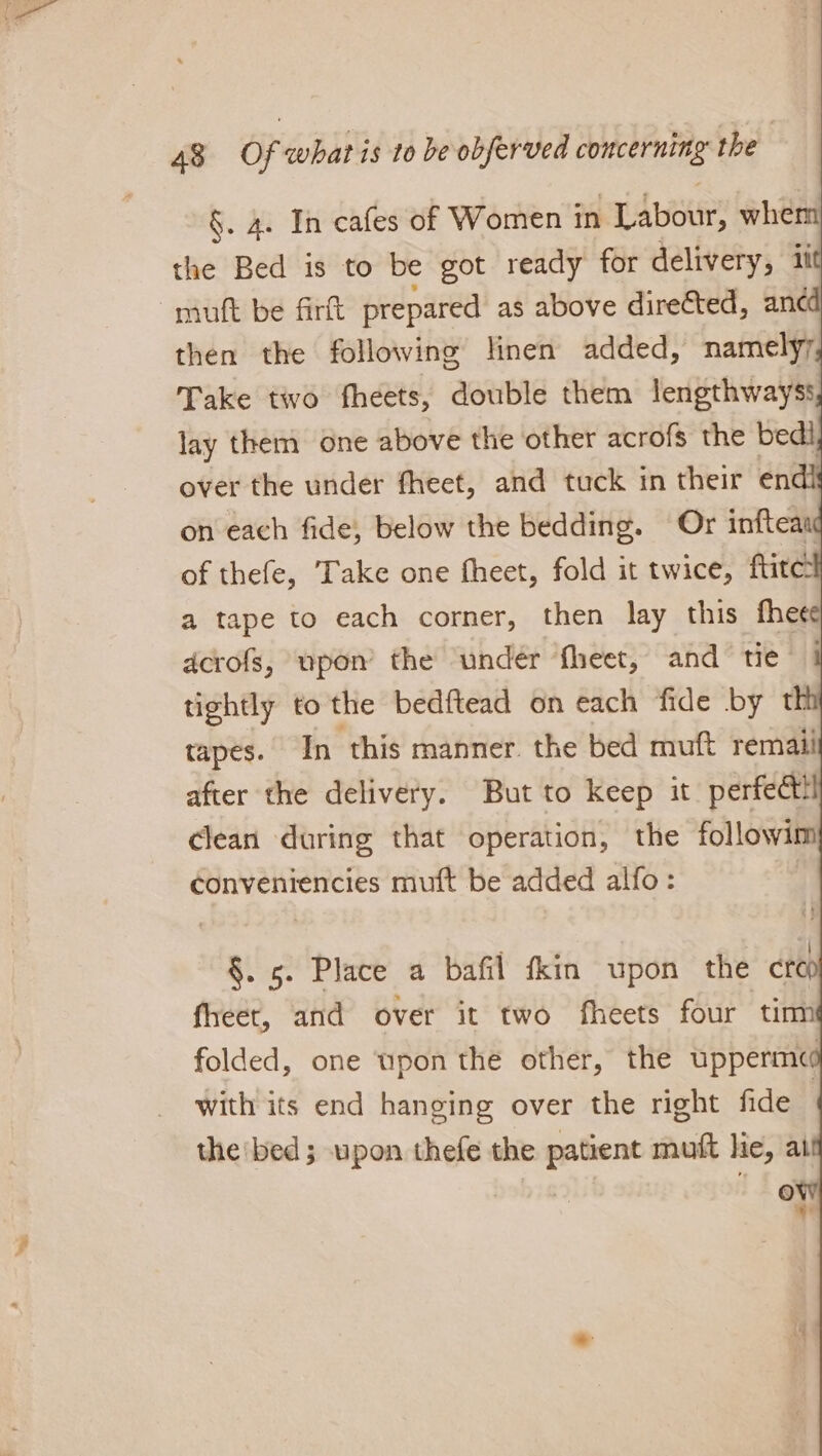 §. 4. In cafes of Women 1 in Labour, whem the Bed is to be got ready for delivery, it mutt be firft prepared as above directed, anc then the following linen added, namelyr Take two fheets, double them lengthwayss lay them one above the other acrofs the bedi over the under fheet, and tuck in their endl on each fide, below the bedding. Or inftean of thefe, ‘Take one fheet, fold it twice, ftite a tape to each corner, then lay this fhee dcrofs, upon the under fheet, and tie tightly to the bedftead on each fide by th tapes. In ‘this manner. the bed muft remaii after the delivery. But to keep it perfect clean during that operation, the followim conveniencies muft be added alfo: §. 5. Place a bafil fkin upon the ct fheet, and over it two fheets four ‘tim folded, one wpon the other, the upperme with its end hanging over the right fide i the bed; upon thefe the patient mutt hie, ai 9)