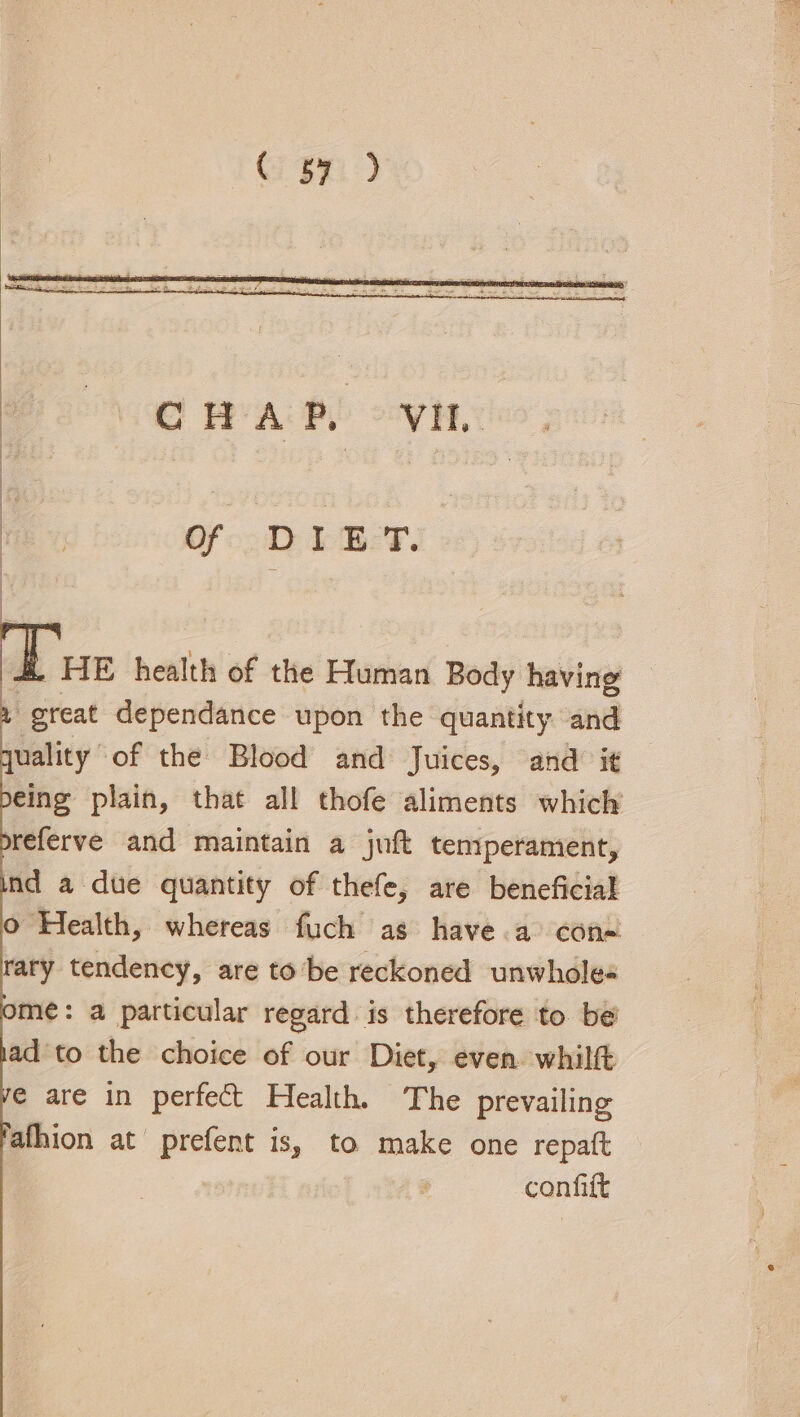 Cn Of DIET. &amp;. HE health of the Human Body having . great dependance upon the quantity and quality “of the Blood and Juices, and: it peing plain, that all thofe aliments which oreferve and maintain a juft tenyperament, Ind a due quantity of thefe, are beneficial o Health, whereas fuch as have a con= rary tendency, are tobe reckoned unwholes ome: a particular regard is therefore to be’ iad to the choice of our Diet, even. whilft e are in perfect Health. The prevailing fafhion at prefent is, to make one repatt | confift