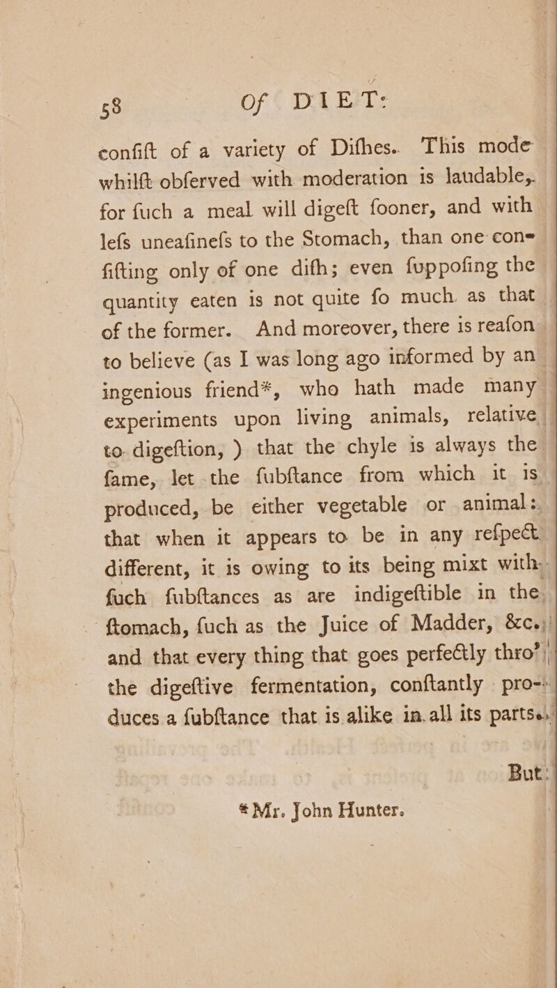 gee Sor ( DEST confift of a variety of Difhes. This mode whilft obferved with moderation is laudable, for fuch a meal will digeft fooner, and with lefs uneafinefs to the Stomach, than one cone fitting only of one difh; even fuppofing the quantity eaten is not quite fo much. as that of the former. And moreover, there is reafon to believe (as I was long ago informed by an ingenious friend*, who hath made many experiments upon living animals, relative to digeftion, ) that the chyle is always the fame, let the fubftance from which it 1S produced, be either vegetable or animal :. that when it appears to be in any refpect different, it is owing to its being mixt with: fuch fubftances as are indigeftible in the. ftomach, fuch as the Juice of Madder, &amp;c.) and that every thing that goes perfeétly thro”) the digeftive fermentation, conftantly pro-» duces a fubftance that is alike in.all its partse, But: * Mr, John Hunter.