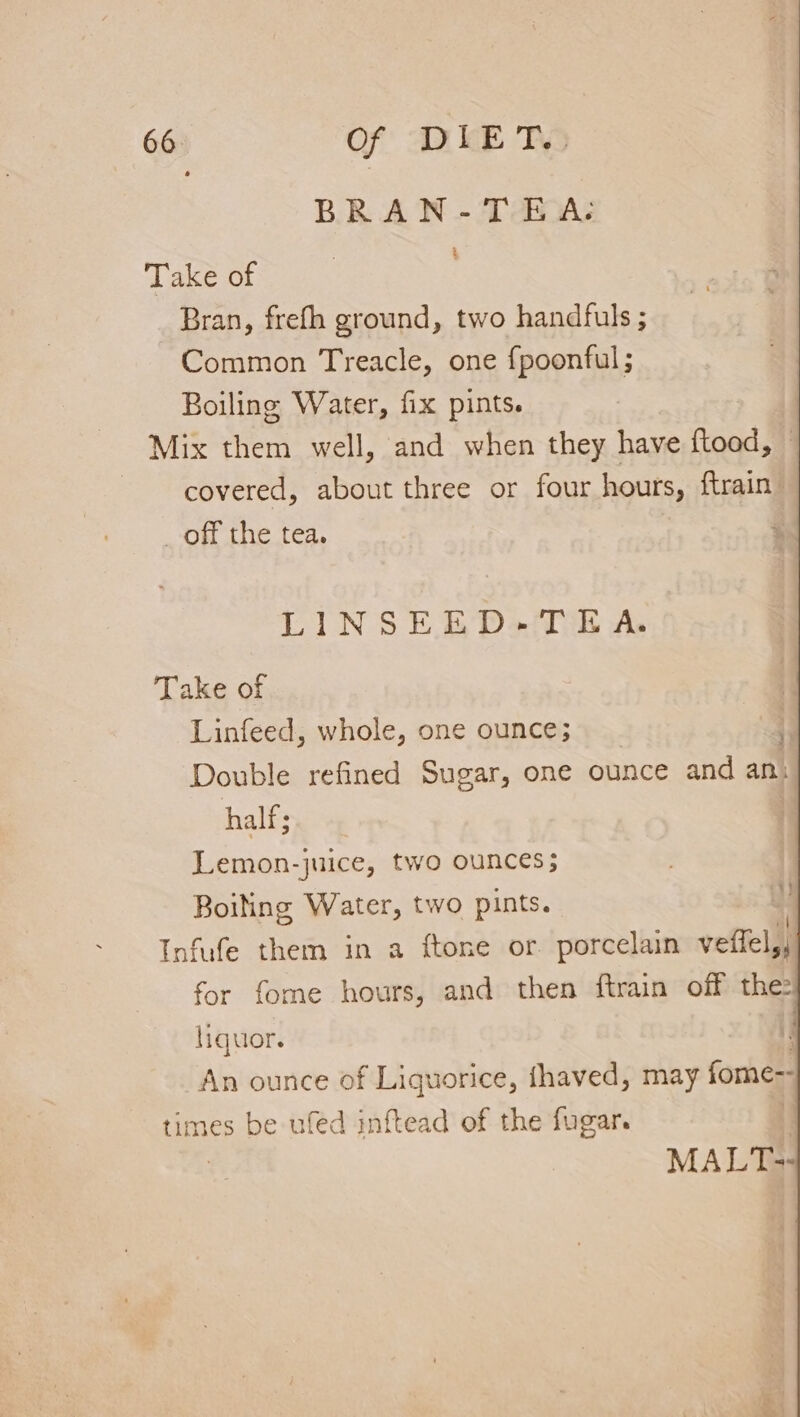 BRAN-TEA-: ‘ ce Ot Bran, frefh ground, two handfuls ; Common Treacle, one fpoonful ; Boiling Water, fix pints. ‘Mix them well, and when they have f{tood, covered, about three or four hours, ftrain: _ off the tea. LINSEED-TEA. Take of Linfeed, whole, one ounce; Double refined Sugar, one ounce and an. half; Lemon-juice, two ounces; Boiling Water, two pints. 1 Infufe them in a ftone or porcelain veflel,, for fome hours, and then ftrain off the: liquor. An ounce of Liquorice, fhaved, may fore times be ufed inftead of the fugar. MAL Tes