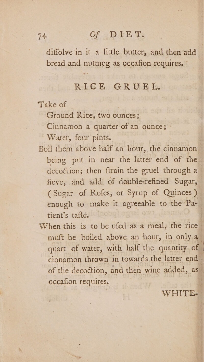 diffolve in it a little butter, and then add bread and nutmeg as occafion requires, | RICE GRUEL. Take of Ground Rice, two ounces; Cinnamon a quarter of an ounce; — Water, four pints. Boil them above half an hour, the cinnamon being put in near the latter end of the decoction; then ftrain the gruel through a fieve, and add of double-refined Sugar, (Sugar of Rofes, or Syrup of Quinces ) enough to make it agreeable to the Pa-_ tient’s tafte. When this is to be ufed as a meal, the rice muft be boiled above an hour, in only.a _ quart of water, with half the quantity. of cinnamon thrown in towards the latter end | of the deco@tion, and then wine added, as y occafion requires. _§ 5 WHITE-_